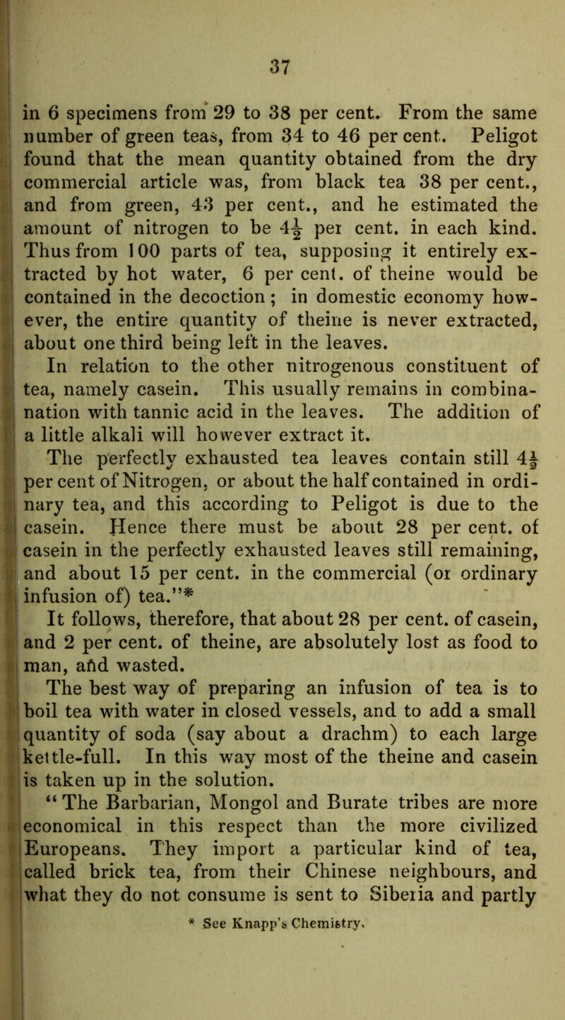 j 1 in 6 specimens from' 29 to 38 per cenU From the same number of green teas, from 34 to 46 percent. Peligot , found that the mean quantity obtained from the dry j commercial article was, from black tea 38 per cent., * and from green, 43 per cent,, and he estimated the amount of nitrogen to be 4j per cent, in each kind. Thus from 100 parts of tea, supposing it entirely ex- ; tracted by hot water, 6 per cenl. of theine would be contained in the decoction ; in domestic economy how- ever, the entire quantity of theine is never extracted, , about one third being left in the leaves. In relation to the other nitrogenous constituent of ; tea, namely casein. This usually remains in combina- ;i nation with tannic acid in the leaves. The addition of ; a little alkali will however extract it. The perfectly exhausted tea leaves contain still 4| per cent of Nitrogen, or about the half contained in ordi- I nary tea, and this according to Peligot is due to the j casein. Hence there must be about 28 per cent, of I casein in the perfectly exhausted leaves still remaining, II and about 15 per cent, in the commercial (or ordinary i | infusion of) tea.”* ' It follows, therefore, that about 28 per cent, of casein, )! and 2 per cent, of theine, are absolutely lost as food to ) I man, afid wasted. i The best way of preparing an infusion of tea is to i boil tea with water in closed vessels, and to add a small j quantity of soda (say about a drachm) to each large kettle-full. In this way most of the theine and casein I is taken up in the solution. j “The Barbarian, Mongol and Burate tribes are more * 1 economical in this respect than the more civilized I Europeans. They import a particular kind of tea, I called brick tea, from their Chinese neighbours, and I what they do not consume is sent to Siberia and partly