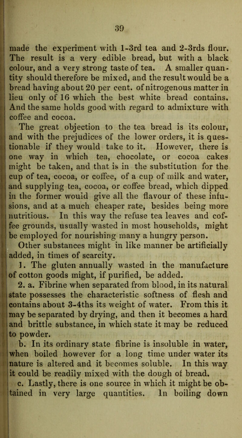 I i made the experiment with l-3rd tea and 2-3rds flour. The result is a very edible bread, but with a black colour, and a very strong taste of tea. A smaller quan- tity should therefore be mixed, and the result would be a i bread having about 20 per cent, of nitrogenous matter in [ I lieu only of 16 which the best white bread contains. I And the same holds good with regard to admixture with I j coffee and cocoa. ’ I The great objection to the tea bread is its colour, j.j and with the prejudices of the lower orders, it is ques- ts tionable if they would take to it. However, there is • i one way in which tea, chocolate, or cocoa cakes ij might be taken, and that is in the substitution for the .1 cup of tea, cocoa, or coffee, of a cup of milk and water, il and supplying tea, cocoa, or coffee bread, which dipped I ill the former would give all the flavour of these infu- \i\ sions, and at a much cheaper rate, besides being more II nutritious. In this way the refuse tea leaves and cof- j fee grounds, usually wasted in most households, might I be employed for nourishing many a hungry person. Other substances might in like manner be artificially :; added, in times of scarcity. i ]. The gluten annually w'asted in the manufacture of cotton goods might, if purified, be added. 2. a. Fibrine when separated from blood, in its natural 1 state possesses the characteristic softness of flesh and contains about 3-4ths its weight of water. From this it ; may be separated by drying, and then it becomes a hard I and brittle substance, in which state it may be reduced j to powder. ; b. In its ordinary state fibrine is insoluble in water, !when boiled however for a long time under water its mature is altered and it becomes soluble. In this way lit could be readily mixed with the dough of bread, c. Lastly, there is one source in which it might be ob- Itabled in very large quantities. In boiling down