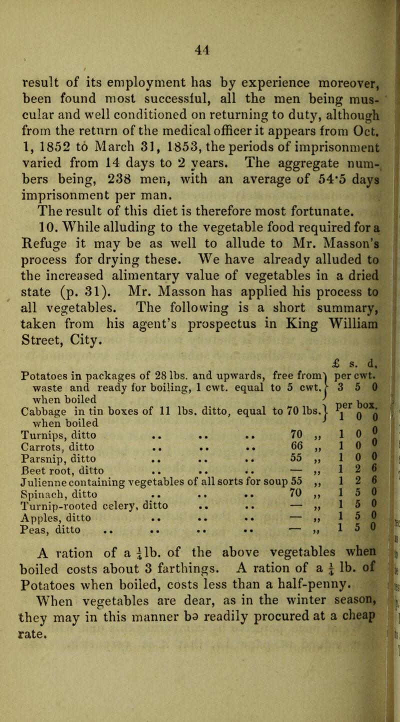 41 result of its employn^ent has by experience moreover, been found most successful, all the men being mus- cular and well conditioned on returning to duty, although from the return of the medical officer it appears from Oct. 1, 1852 to March 31, 1853, the periods of imprisonment varied from 14 days to 2 years. The aggregate num- bers being, 238 men, with an average of 54*5 days imprisonment per man. The result of this diet is therefore most fortunate. 10. While alluding to the vegetable food required fora Refuge it may be as well to allude to Mr. Masson’s process for drying these. We have already alluded to the increased alimentary value of vegetables in a dried state (p. 31). Mr. Masson has applied his process to all vegetables. The following is a short summary, taken from his agent’s prospectus in King William Street, City. £ s. d. Potatoes in packages of 28 lbs. and upwards, free from'j perewt. waste and ready for boiling, 1 cwt. equal to 5 cwt. [■ 3 5 0 when boiled 1 Cabbage in tin boxes of 11 lbs. ditto, equal to 70 lbs.| j q q w’hen boiled ^ Turnips, ditto .. .. .. 70 ,, 1 0 JJ Carrots, ditto .. •• .. 66 ,, 1 0 ^ Parsnip, ditto .. .. .. 55 „ 1 0 0 Beet root, ditto .. .. .. — ,,126 Julienne containing vegetables of all sorts for soup 55 ,, 12 6 Spinach, ditto .. .. .. 70 ,, 1 5 0 Turnip-rooted celery, ditto .. .. — ,, 15 0 Apples, ditto .. .. •• — d Peas, ditto .. .. .. •• — 1 5 0 A ration of a ^Ib. of the above vegetables when boiled costs about 3 farthings. A ration of a J lb. of Potatoes when boiled, costs less than a half-penny. When vegetables are dear, as in the winter season, they may in this manner ba readily procured at a cheap rate.