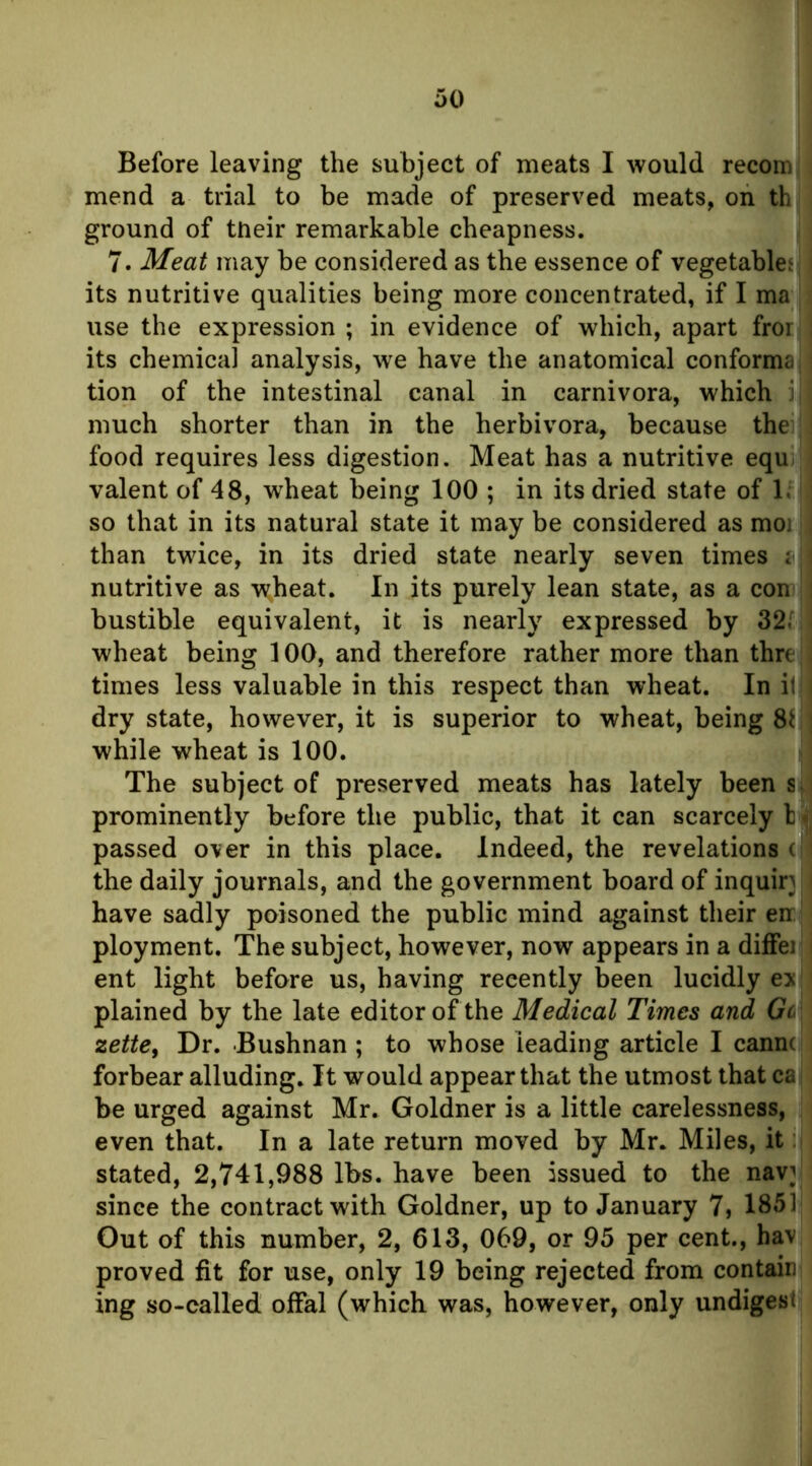 Before leaving the subject of meats I would recom mend a trial to be made of preserved meats, on th ground of tneir remarkable cheapness. 7. Meat may be considered as the essence of vegetablet its nutritive qualities being more concentrated, if I ma use the expression ; in evidence of which, apart fror its chemical analysis, we have the anatomical conforma. tion of the intestinal canal in carnivora, which ] much shorter than in the herbivora, because thei ' food requires less digestion. Meat has a nutritive equ valent of 48, w^heat being 100 ; in its dried state of 1. : so that in its natural state it may be considered as moi ; than twice, in its dried state nearly seven times : i nutritive as wheat. In its purely lean state, as a con ] bustible equivalent, it is nearly expressed by 32.' ; wheat being 100, and therefore rather more than thre ; times less valuable in this respect than wheat. In it i dry state, however, it is superior to wheat, being 8ij| while wheat is 100. The subject of preserved meats has lately been prominently before the public, that it can scarcely I passed over in this place. Indeed, the revelations (|' the daily journals, and the government board of inquiry ' have sadly poisoned the public mind against their en ployment. The subject, however, now appears in a diflfei i ent light before us, having recently been lucidly ex plained by the late editor of the Medical Times and Gc zettCj Dr. Bushnan ; to whose leading article I cann( forbear alluding. It would appear that the utmost that cai be urged against Mr. Goldner is a little carelessness, even that. In a late return moved by Mr. Miles, it stated, 2,741,988 lbs. have been issued to the nav}i since the contract with Goldner, up to January 7, 1851| Out of this number, 2, 613, 069, or 95 per cent., hav proved fit for use, only 19 being rejected from contain ing so-called offal (which was, however, only undigesi