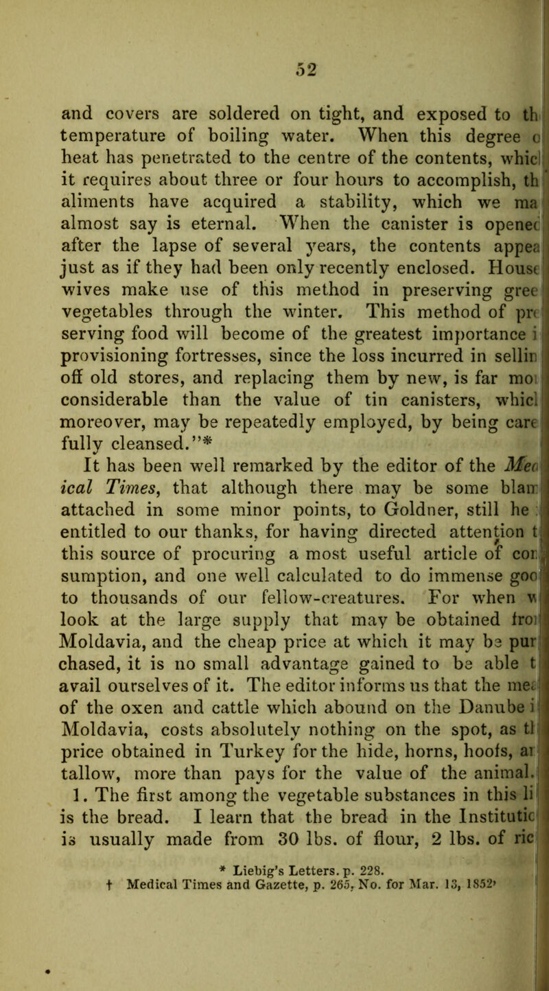 and covers are soldered on tight, and exposed to th temperature of boiling water. When this degree o heat has penetrated to the centre of the contents, whici it requires about three or four hours to accomplish, th * aliments have acquired a stability, which we ma i almost say is eternal. When the canister is openet i after the lapse of several years, the contents appeal| just as if they had been only recently enclosed. House wives make use of this method in preserving gree vegetables through the winter. This method of pn serving food will become of the greatest importance i provisioning fortresses, since the loss incurred in sellir | off old stores, and replacing them by new, is far moi considerable than the value of tin canisters, whici moreover, may be repeatedly employed, by being careji fully cleansed.”^ It has been well remarked by the editor of the Meo ical Times, that although there may be some blairj: attached in some minor points, to Goldner, still he jL entitled to our thanks, for having directed attention tji this source of procuring a most useful article of cor^‘ sumption, and one well calculated to do immense goo to thousands of our fellow-creatures. For when v look at the large supply that may be obtained froi Moldavia, and the cheap price at which it may be pur chased, it is no small advantage gained to be able t avail ourselves of it. The editor informs us that the inei of the oxen and cattle which abound on the Danube i Moldavia, costs absolutely nothing on the spot, as tl price obtained in Turkey for the hide, horns, hoofs, ai | tallow, more than pays for the value of the animal, j 1. The first among the vegetable substances in this lij is the bread. I learn that the bread in the Instituticj is usually made from 30 lbs. of flour, 2 lbs. of ric * Liebig’s Letters, p. 228. Medical Times and Gazette, p. 265, No. for Mar. 13, 1852*