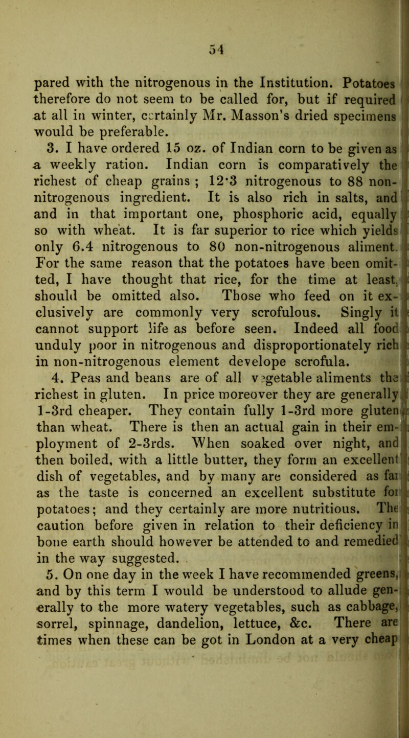 pared with the nitrogenous in the Institution. Potatoes ' therefore do not seem to be called for, but if required at all in winter, certainly Mr. Masson’s dried specimens would be preferable. 3. I have ordered 15 oz. of Indian corn to be given as > a weekly ration. Indian corn is comparatively the ; richest of cheap grains ; 12‘3 nitrogenous to 88 non- nitrogenous ingredient. It is also rich in salts, and i and in that important one, phosphoric acid, equally so with wheat. It is far superior to rice which yields I only 6.4 nitrogenous to 80 non-nitrogenous aliment. ; For the same reason that the potatoes have been omit- t ted, I have thought that rice, for the time at least. should be omitted also. Those who feed on it ex- i clusively are commonly very scrofulous. Singly il|l^ cannot support life as before seen. Indeed all food f unduly poor in nitrogenous and disproportionately rich t: in non-nitrogenous element develope scrofula. j: 4. Peas and beans are of all v?getable aliments the li richest in gluten. In price moreover they are generally;,!: l-3rd cheaper. They contain fully l-3rd more gluten than wheat. There is then an actual gain in their em-'ls ployment of 2-3rds. When soaked over night, and [ then boiled, with a little butter, they form an excellent],*! dish of vegetables, and by many are considered as faii^i as the taste is concerned an excellent substitute for h potatoes; and they certainly are more nutritious. Theji; caution before given in relation to their deficiency in |; bone earth should however be attended to and remedied ! in the way suggested. ; 5. On one day in the week I have recommended greens,] t and by this term I would be understood to allude gen- ( erally to the more watery vegetables, such as cabbage,!* sorrel, spinnage, dandelion, lettuce, &c. There are times when these can be got in London at a very cheap r
