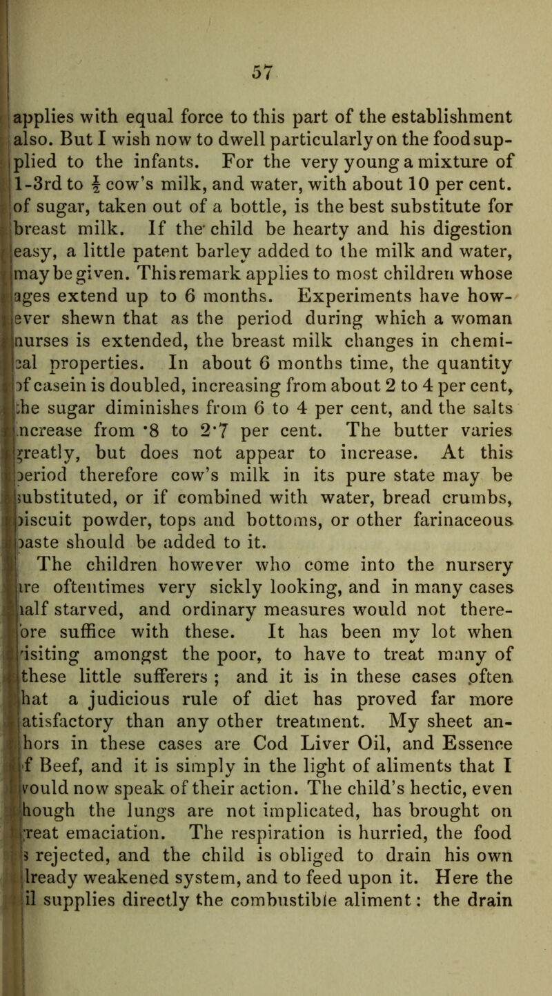 (S applies with equal force to this part of the establishment palso. But I wish now to dwell particularly on the foodsup- nplied to the infants. For the very young a mixture of l-3rd to i cow’s milk, and water, with about 10 per cent, jfjof sugar, taken out of a bottle, is the best substitute for [breast milk. If the* child be hearty and his digestion easy, a little patent barley added to the milk and water, may be given. This remark applies to most children whose ages extend up to 6 months. Experiments have how- lever shewn that as the period during which a woman nurses is extended, the breast milk changes in chemi- cal properties. In about 6 months time, the quantity af casein is doubled, increasing from about 2 to 4 per cent, :he sugar diminishes from 6 to 4 per cent, and the salts ncrease from *8 to 2*7 per cent. The butter varies greatly, but does not appear to increase. At this jaeriod therefore cow’s milk in its pure state may be f substituted, or if combined with water, bread crumbs, aiscuit powder, tops and bottoms, or other farinaceous aaste should be added to it. The children however who come into the nursery ire oftentimes very sickly looking, and in many cases lalf starved, and ordinary measures would not there- bre suffice with these. It has been my lot when usiting amongst the poor, to have to treat many of these little sufferers ; and it is in these cases .often hat a judicious rule of diet has proved far more atisfactory than any other treatment. My sheet an- hors in these cases are Cod Liver Oil, and Essence f Beef, and it is simply in the light of aliments that I rould now speak of their action. The child’s hectic, even ;ibough the lungs are not implicated, has brought on t i;reat emaciation. The respiration is hurried, the food I Is rejected, and the child is obliged to drain his own . dready weakened system, and to feed upon it. Here the ; il supplies directly the combustible aliment: the drain