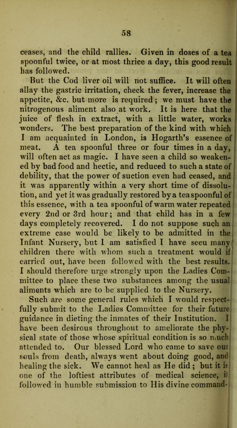 ceases, and the child rallies. Given in doses of a tea spoonful twice, or at most thrice a day, this good result has followed. But the Cod liver oil will not suffice. It will often allay the gastric irritation, check the fever, increase the appetite, &c. but more is required; we must have the nitrogenous aliment also at work. It is here that the juice of flesh in extract, with a little water, works wonders. The best preparation of the kind with which I am acquainted in London, is Hogarth’s essence of meat. A tea spoonful three or four times in a day, will often act as magic. I have seen a child so weaken- ed by bad food and hectic, and reduced to such a state of debility, that the power of suction even had ceased, and it was apparently wdthin a very short time of dissolu- tion, and yet it was gradually restored by a teaspoonful of this essence, with a tea spoonful of w'arm water repeated every 2nd or 3rd hour; and that child has in a few days completely recovered. I do not suppose such an extreme case would be likely to be admitted in the Infant Nursery, but 1 am satisfied T have seeu many children there with whom such a treatment w'ould if ' carried out, have been followed with the best results. I should therefore urge strongly upon the Ladies Com- mittee to place these tw^o substances among the usual aliments wdiich are to be supplied to the Nursery. Such are some general rules w^hich I Avould respect- fully submit to the Ladies Committee for their future guidance in dieting the inmates of their Institution. I have been desirous throughout to ameliorate the phy- sical state of those w'hose spiritual condition is so niuch attended to. Our blessed Lord who camiC to save our vsouls from death, always WTnt about doing good, and healing the sick. We cannot heal as He did ; but it is one of the loftiest attributes of medical science, il followed in humble submission to His divine command-