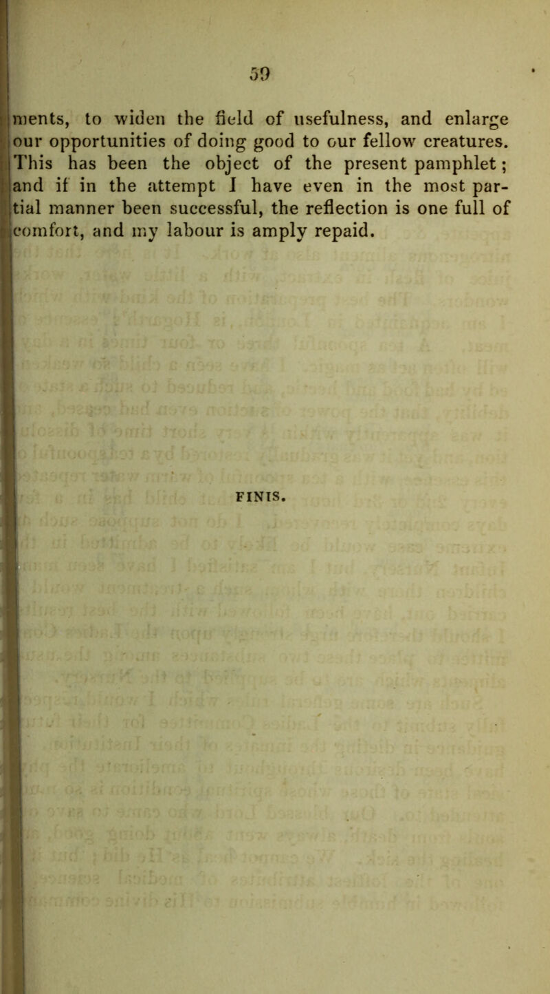 merits, to widen the field of usefulness, and enlarge our opportunities of doing good to our fellow creatures. This has been the object of the present pamphlet; and if in the attempt I have even in the most par- Itial manner been successful, the reflection is one full of comfort, and my labour is amply repaid. ,t FINIS.