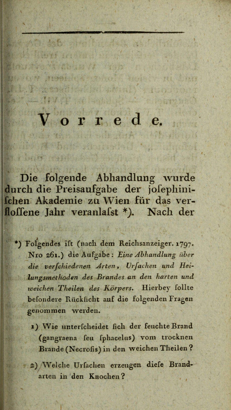 Vorrede Die folgende Abhandlung wurde durch die Preisaufgabe der jofephini- fchen Akademie zu Wien für das ver- ifloffene Jahr vei'anlafst Nach der *) Folgendes ift (nach dem Reiclisanzeiger. 1797. Nro 261.) die Aufgabe; Eine Abhandlung über die verfchiedenen Arten, ürfachen und Hei- lungsmethoden des Brandes an den harten und weichen Theilen ries Körpers, Hierbey füllte befondere Fvücklicht auf die folgenden Fragen genommen werden. 1) Wie unterfcheidet ficli der feuchte Brand (gangraena feu fphacelus) vom trocknen Brande (Necrofis) in den weichen Theilen ? 2) Welche Urfaclien erzeugen diefe Brand- arten in den Knochen?