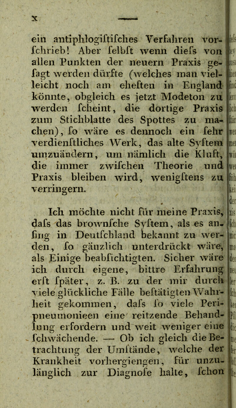 ein antiplilogiftifclies Verfaliren voi*- fclirieb! Aber felbft wenn diefs von allen Punkten der neuern Praxis ge- fagt werden dürfte (Avelches man viel- leicht noch am eheften in England könnte, obgleich es jetzt Modeton zu werden fcheint, die dortige Praxis zum Stichblatte des Spottes zu ma- chen), fo wäre es dennoch ein fehr verdienftliches Werk, das alte Syftem umzuändern, um nämlich die Kluft, die immer zwifchen Theorie und Praxis bleiben wird, wenigftens zu jefs ky verringern. Eiei wai wei keii Ich möchte nicht für meine Praxis, dafs das brownfche Syftem, als es an- ling in Deutfchland bekannt zu wer- den, fo gänzlich unterdrückt wäre, als Einio^e beabfichtisrten. Sicher wäre ich durch eigene, bittre Erfahrung erft fpäter, z. B. zu der mir durch viele glückliche Falle beftätigten Wahr- heit gekommen, dafs io viele Peri- pneumonieen eine reitzende Behand- lung erfordern und weit weniger eine - fchwächende. — Ob ich gleich die Be- trachtung der Umitände, welche der Krankheit vorhergiengen, für unzu- länglich zur Diagnofe halte, fchon sis feil iiic na der zet kr Ick kei Pll die nie kr All ie: