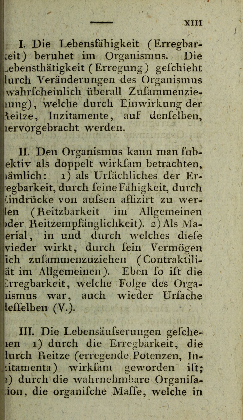 I. Die Lebensfähigkeit (Erregbar- keit) beruhet im Organismus. Die ^ebensthätigkeit (Erregung) gefchieht lurch Veränderungen des Organismus wahrfcheinlich überall Zufarnmenzie- lung), welche durch Einwirkung der \eitze. Inzitamente, auf denfelben, lervorgebracht werden. II. Den Oi'ganismus kann man fub- ektiv als doppelt wirkfam betrachten, länilich: i) als Urfächliches der Er- egbarkeit, durch feine Fähigkeit, durch Undrücke von aufsen affizirt zu wer- len (Reitzbarkeit im Allgemeinen )der Reitzempfänglichkeit). 2) Als Ma- erial, in und durch welches diele vieder wii'kt, durch fein Vermögen ich zufammenzuziehen (Contraktili- ät im Allgemeinen). Eben fo ift die UTegbarkeit, welche Folge des Orga- lismus war, auch wieder Uxfache llleffelben (V.). : III. Die Lebensäufserungen gefche- jien 1) durch die Enegbarkeit, die [lurch Reitze (erregende Potenzen, In- ,utamenta) wirkfam geworden ift; I2) durch die wahrnehmbare Organifa- jion, die organifche Maffe, welche in