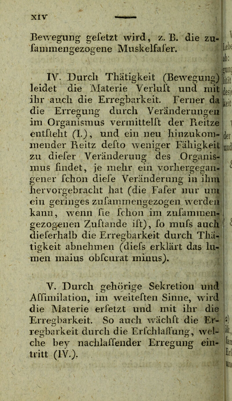 Bewegung gefetzt wird, z. B. die zu- > * Xainmengezogene Muskelfafer. ab: bHll£ IV- Durch Thätigkeit (Bewegung) leidet die Materie Verluft und nntUfjjj ihr auch die EiTegbarkeit. Ferner dayt die Erregung durch Veränderungen i im Organismus vermittelft der Reitze! l entfteht (I.), und ein neu hinzukom- inender Reitz defto weniger Fähigkeit Ld zu diefer Vei'änderung des Organis-j mus findet, je mehr ein vorhergegan- ^ gener fchon diefe Veränderung in ihm hervorgebracht hat (die Fafer nur um ein geringes zufammengezogen werden kann, wenn fie fchon im zufammen-1 gezogenen Zuftande ift), fo mufs auch *S dieferhalb die Erregbarkeit durch Thä- tigkeit abnehmen (diefs erklärt das lu- men maius obfcurat minus). r ; V. Durch gehörige Sekretion und j Affimilation, im weiteften Sinne, wird die Materie er fetzt und mit ihr die j Erregbarkeit. So auch wächft die Er- I2) regbarkeit durch die Erfchlafi’ung, wel- ift, che bey nachlaffender Erregung ein- jän tritt (IV.). ' ^