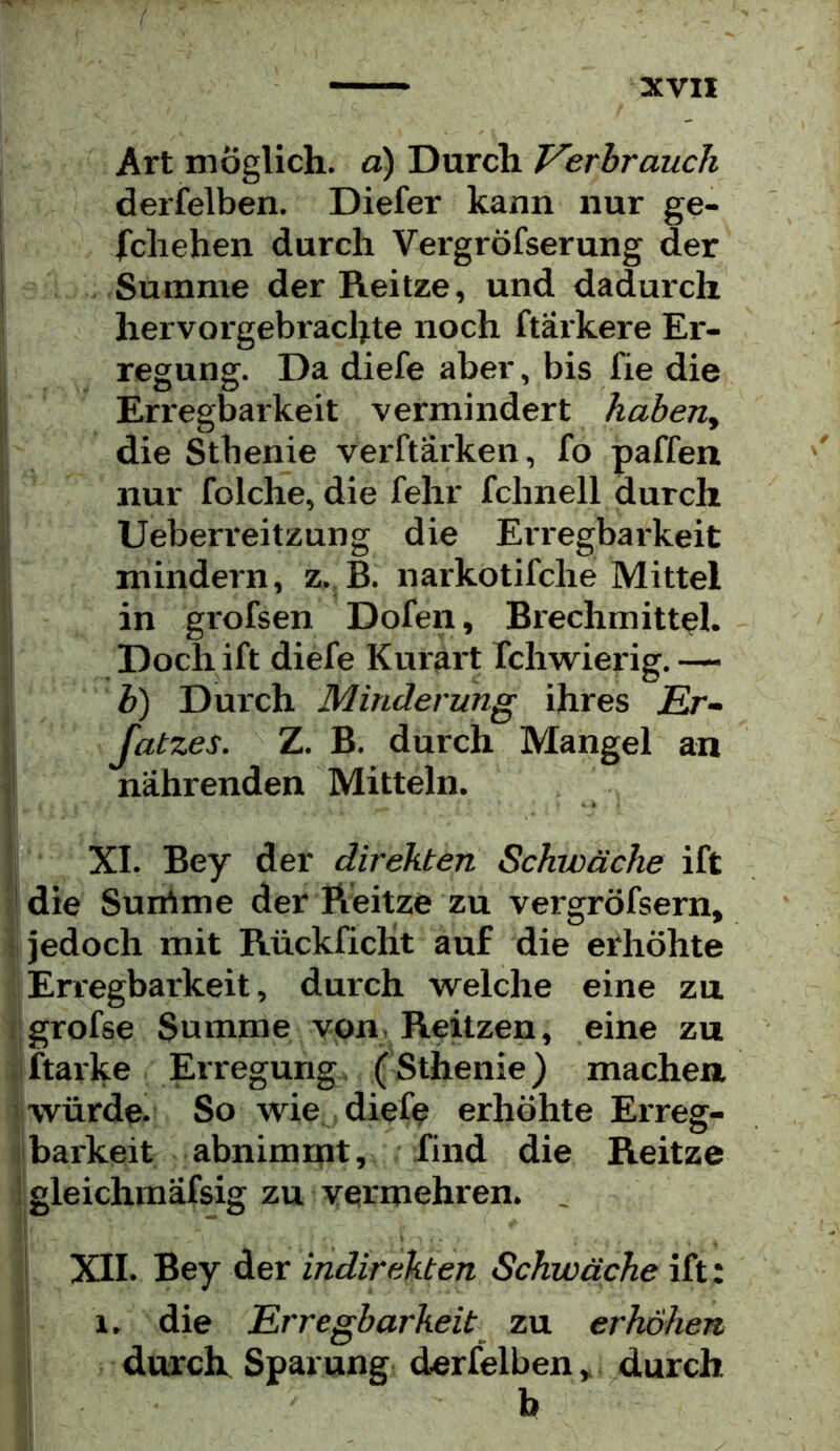 Art möglich, a) Durch Verbrauch derfelben. Diefer kann nur ge- fchehen durch Vergröfserung der Summe der Reitze, und dadurch hervorgebrachte noch ftarkere Er- regung. Da diefe aber, bis fie die 'j Erregbarkeit vermindert habend : die Sthenie verftarken, fo paffen nur folche, die fehr fchnell durch Ueberreitzung die Erregbarkeit ; mindern, z., B. narkotifche Mittel in grofsen Dofen, Brechmittel. I Doch ift diefe Kurärt Tchwierig. —- j b) Durch Minderung ihres Er- Jj Jatzes. Z. B. durch Mangel an j| nährenden Mitteln. *1 XL Bey der direkten Schwäche ift V die Sunime der Reitze zu vergröfsern, ‘ jedoch mit Rückficlit auf die erhöhte Erregbarkeit, durch welche eine zn f grofse Summe von, Reitzen, eine zu iftarke Erregung. (Sthenie) machen «würde. So wie. diefe erhöhte Erreg- ‘barkeit abnimmt, find die Reitze I gleichmäfsig zu vermehren. , ! XII. Bey der indirekten Schwäche ift: 1. die Erregbarkeit zu erhöhen \ durch Sparung derfelben,. durch b