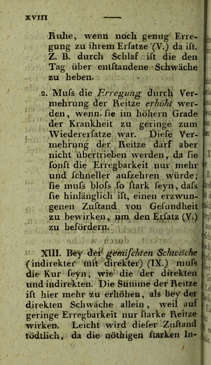 Rulie, wenn noch genug Erre- gung zu ihrem Erfatze (V.) da ift. . Z. B. durch Schlaf ift die den Tag über entftandene Schwäche zu heben. • 2. Mufs die Erregung durch Ver- eüc eic Oil i»r mehrung der Reitze erhöht wer- den , wenn, fie im höbern Grade der Krankheit zu geringe zum Wiedererfatze war. Öiefe Ver- mehrung der Reitze darf aber nicht übertrieben werden, da fie fonft die Erregbarkeit nur mehr und fchnellef aufzeln*en würde; He mufs blofs fo ftark feyn,dafs W fie hinlänglich ift, einen erzwun- genen Zuftand yon Gefundheit zu bewirken, luna den Eijfatz (V.) zu befördern. itlii ^ : I / XIII. B^y dei^ g}s^mijchten Schwäche (indirekter* üiit direkter) (IX.) mufs die Kur feyn, wie die der direkten und indirekten. t)ie Sünime der Reitze ift hier mehr zu erhöhen, als bey der direkten Schwäche allein, weil auf geringe Erregbarkeit nur ftarke Reitze wirken. Leicht wird diefer Zuftand tödtlich, da die nöthigen ftarken In- tfcli bei fgelii ler ’Gr iel bit Eil bt; I ly /