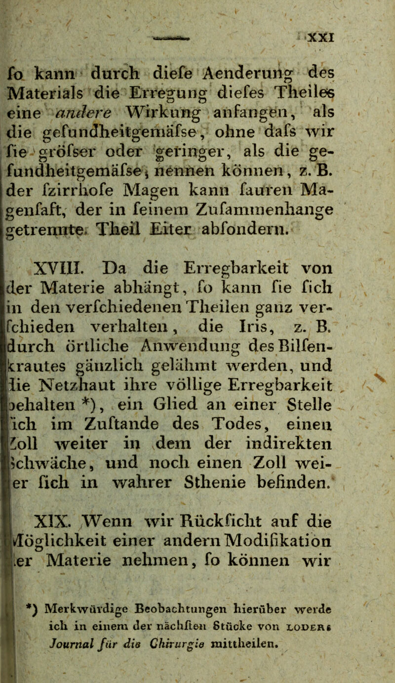 fo kann durch diefe Aenderung des Materials die Erregung diefes Theilee eine andere Wirkung anfangen, als die gefundheitgemäfse, ohne dafs wir fie gröfser oder geringer, als die ge- fundheitgemäfse j nennen können, z. B. der fzirrliofe Magen kann fauren Ma- genfaft, der in feinem Zufammenhange getrennte- Theil Eiter abfondern. XVIII. Da die Erregbarkeit von der Materie abhängt, fo kann fie fich in den verfchiedenen Theiien ganz ver- fchieden verhalten, die Iris, z. B. durch örtliche Anwendung des Bilfen- Icrautes gänzlich gelähmt werden, und die Netzhaut ihre völlige Erregbarkeit aehalten *), ein Glied an einer Stelle 'ich im Zuftande des Todes, einen ^oll weiter in dem der indirekten schwäche, und noch einen Zoll wei- er fich in wahrer Sthenie befinden. K XIX. Wenn wir Rückficht auf die Bdöglichkeit einer andenr Modifikation Sier Materie nehmen, fo können wir l : *) Merkwürdige Beobachtungen hierüber werde ? j ich in einem der nächfteii Stücke von lodeks ^ j Journal für die Chtrurgie mittheiien*