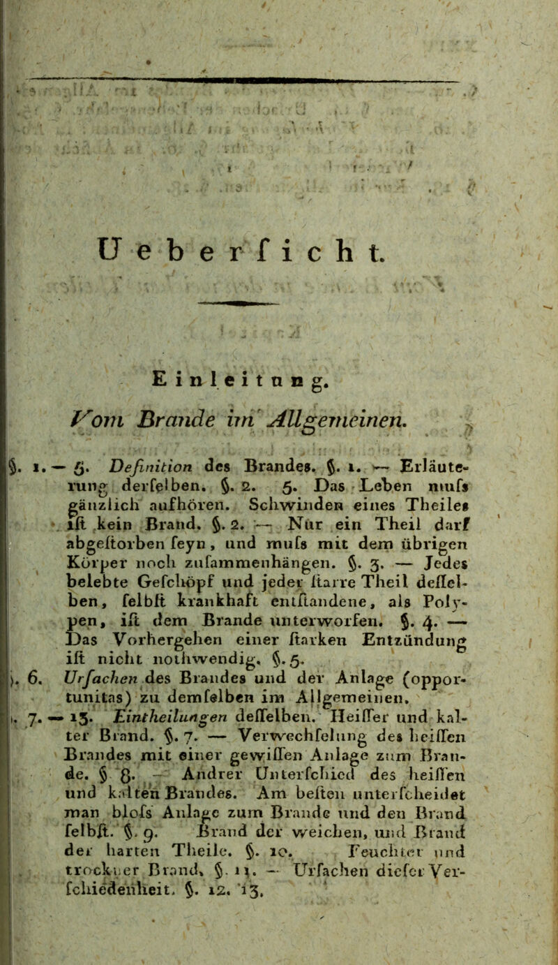 ü e b e r f i c h t. Einleitang. f^om Brande iin Aügeineinen. §. 1.^5. Definition des Brandes. i. Erläute- rung derfelben, §.2. 5. Das Leben niufs gänzlich aufhören. Schwinden eines Theile» xit kein Brand. §. 2. :— Nur ein Theii darf abgeftorben feyn , und rnufs mit dem übrigen Körper noch zufammenhängen. §. 3. — Jedes belebte Gefcliöpf und jeder Itarre Theii deilel- ben, felblt krankhaft ciuftandene, als Poly- pen, ift dem Brande unterworfen. 4. — Das Vorhergehen einer Harken Entzündung ift nicht iiothwendig, §.5. >. 6, Urfachen des Brandes und der Anlage (oppor- tunitas) zu demfelben im Allgemeinen. I. 7.15. Eintheilungen deflelben. Heifler und kal- ter Brand. 7. — Verwechfelung des heiflea Brandes mit einer gewiden Anlage zum Bran- de. § ß. ~ Andrer Ünterfchicd des lieilTen und kalten Brandes. Am beiten unterfcheidet man blofs Anlage zum Brande und den Brand felbft. 5. 9. Brand der weichen, und Brand der harten Theile. §. 10. Feuchter und trockeer Brand, §. M. - Urfachen dieferVer- fcliiedenheit. 12. 13,