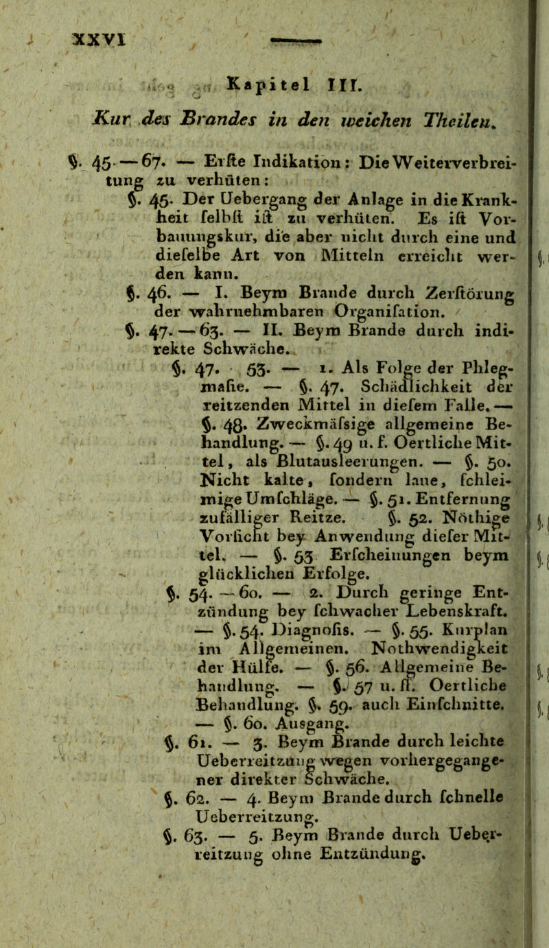 ; o , Kapitel III. Kur, des Brandes in den weichen Thcilen^ % 45 —^7* — Elfte Indikation: Die Weiterverbrei- tung zu verhüten: 5. 45* üebergang der Anlage in dieKi'ank- heit felblt ilt zu verhüten. Es ift Vor- bauungskur, die aber nicht durch eine und diefelbe Art von Mitteln erreicht wer- den kann. 5. 45. — I« Beym Brande durch Zerftöiung der wahrnehmbaren Organifation. §. 47.—65. — IL Beym Brande durch indi- rekte Schwäche. §• 47* ö3* — Folge der Phleg- mafie. — §. 47» Schädlichkeit der reitzenden Mittel in diefem Falle,— $. 48» Zweckmäfsige allgemeine Be- handlung. — 5.49 u. f. Oertliche Mit- tel, als Blutausleerungen. — §. 50. Nicht kalte, fonderii laue, fchlei- mige Umfehläge. — §. 51. Entfernung zufälliger Reitze. §. 52. Nöthige Vorlicht bey Anwendung diefer Mit- tel. — §• 63 Erfcheinungen beym glücklichen Erfolge. 54. — 60. — 2. Durch geringe Ent- ' Zündung bey fchwacher Lebenskraft. — §»54* Diagnofis. — §• ö5- Kurplan im Allgemeinen, Nothwendigkeit der Hülfe. — §. 56. Allgemeine Be- handlung. — §./ 57 u. Ü. Oertliche Behandlung. §% 59. auch Einfchnitte. | — §. 60. Ausgang. §, 61. — 5. Beym Brande durch leichte üebcrreitzuijg wegen vorhergegange- ner direkter Schwäche. %, 62. — 4. Beym Brande durch fchnelle j Üeberreitzung. j 65. — 5. Beym Brande durch Uebe^r- 1 reitzuiig oline Entzündung. I