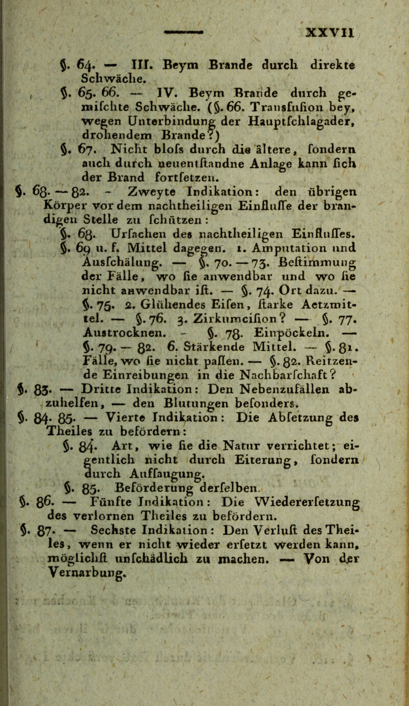 5. 64. — III. Beym Brande durch direkte Schwäche, , 65. 66. — IV. Beym Brande durch ge- mifchte Schwäche. (§.66. Traiisfufion bey, wegen Unterbindung der Hauptfchlagader, drcdiendem Brander) 5. 67. Nicht blofs durch die ältere, foiidern auch durch neuentitandne Anlage kann ßch der Brand fortfetzeii. §. 63* — 8^« ~ Zweyte Indikation: den übrigen Körper vor dem nachtheiligen EinEuire der bran- digen Stelle zu fchfitzen : 5. ürfachen des nachtheiligen Einflufles, 5. 69 u. f. Mittel dagegen. 1. Amputation und Ausfchälung. — §• ?o.—73. ßeftimmuiig der Fälle, wo fie anwendbar und wo he nicht anwendbar ift. — §. 74. Ort dazu. — 5.75. 2. Glühendes Eifen, harke Aetzmit- tel. — §.76. 3, Zirkumcihon? — §. 77. Austrocknen. - §. 73. Einpöckeln, 5. 79. — 82« 6. Stärkende Mittel. — 5*8^* Fälle, wo üe nicht paflen. — §. 32. Reitzeii- de Einreibungen in die Nach bar fchaft? §• 85* Dritte Indikation: Den Nebenzufällen ab- zuhelfen, — den Blutungen befonders. §. 84- 85* — Vierte Indikation: Die Abfetzung des Theiles zu befördern: §. 84* Art, wie he die Natur verrichtet; ei- gentlich nicht durch Eiterung, fondern durch Auffaugung. §. 85* Beförderung derfelben. 5. 8^« — Fünfte Indikation: Die Wiedererfetzung des verlornen Theiles zu befördern. 5. 87* Sechste Indikation: Den Verluh des Thei- les, wenn er nicht wieder erfetzt werden kann, möglichh unfchädlich zu machen. — Von der Vernarbung.