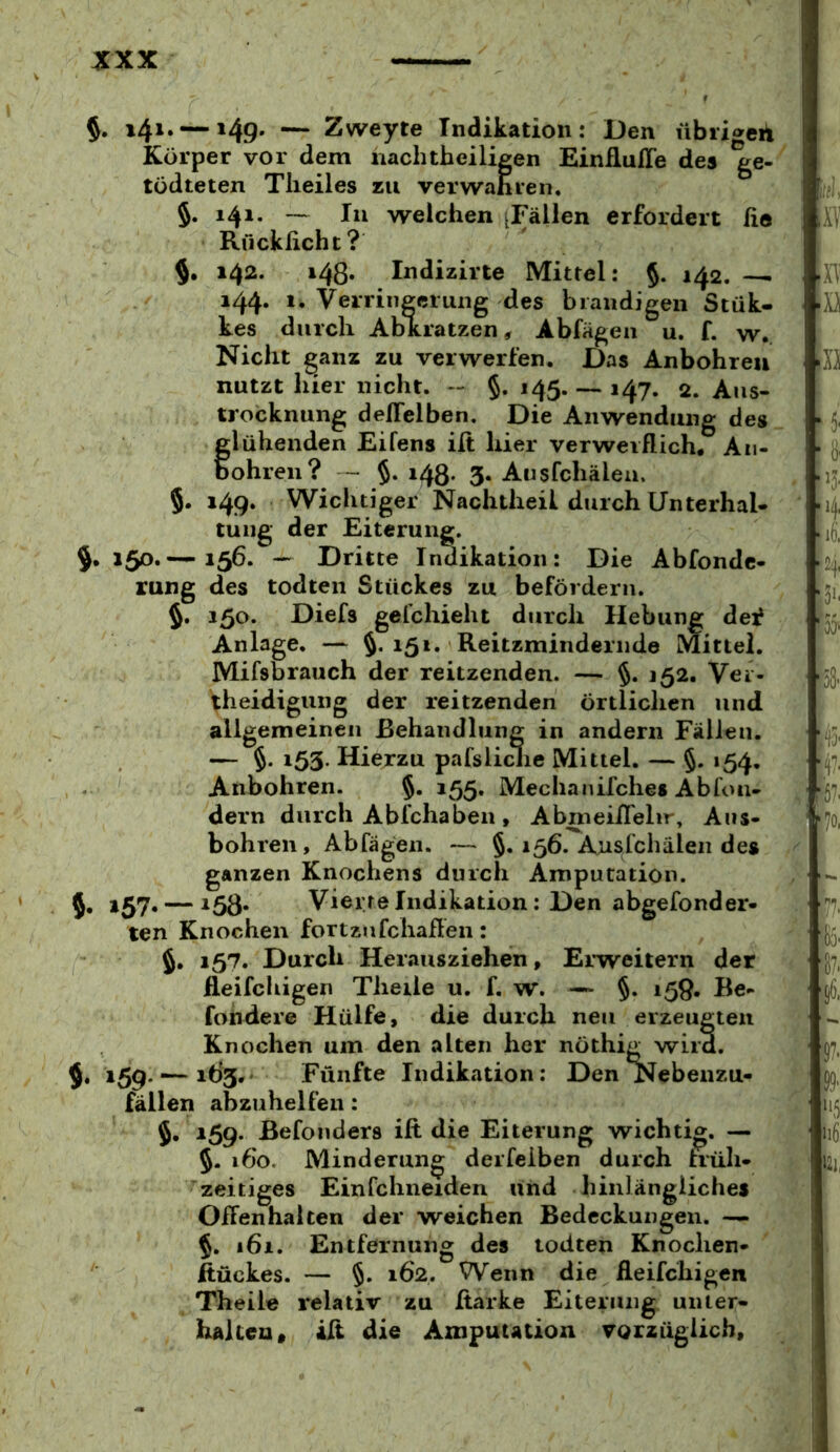 $. i4i‘ — »49' — Zweyte Indikation: Den übiigeii Körper vor dem nachtheiligen Einflufle des ge-^ | tödteten Tlieiles zu verwahren. i §. 141. — In welchen [Fällen erfordert he ! Av Rücklicht? 142. 148. Indizirte Mittel: §. 142. —^ 1x1 144. 1, Verringerung des brandigen Stük- B kes durch AbKratzen, Abfägen u. f. w. Nicht ganz zu verwerfen. Das Anbohreu iXX nutzt hier nicht. -- §. 145. — 147. 2. Aus- trocknung dellelben. Die Anwendung des _ ^ 5. f lühenden Eifens ilt hier verwerflich. An- jj, obren? - §• i48- 3. Ausfchälea. , 13. 5. 149. Wichtiger Nachtheil durch Unterhai- 4 tung der Eiterung. lO, $•150.— 156. — Dritte Indikation: Die Abfondc- 2i rung des todten Stückes zu befördern. 51, 5. 150. Diefs gefchieht durch Hebung dei? 5^, Anlage. — §. 151. Reitzmindernde Mittel. Mifsbrauch der reitzenden. — §. 152. Ver- -jg, theidigung der reitzenden örtlichen und allgemeinen Behandlung in andern Fällen. — §• i53- Hierzu pafsliclie Mittel. — §. »54. Anbohren. §. 155. Mechaiiifches Abfoii- ^ 57. dem durch Abfchaben » AbmeilTelir, Aus- ' |7o, bohren, Abfägen. — §. 156. Aüsfehälen des y l ganzen Knochens durch Amputation. } • 5* *57* — ^58« Vierte Indikation: Den abgefonder- ten Knochen fortzufchaßen: , 5. 157. Durch Herausziehen, Erweitern der lleifchigen Theile u. f. w. — §. 159. Be- ; fondere Hülfe, die durch neu erzeugten - Knochen um den alten her nöthig wird. 157, 5. 159.^163.- Fünfte Indikation: Den Nebenzu- > • fällen abzuhelfen : ^ 115 5. 159. Befonders ift die Eiterung wichtig. — ' liß 5. 160, Minderung' derfeiben durch früh* w'' 21, ■zeitiges Einfchneiden und hinlängliches V Offenhalten der weichen Bedeckungen. — $. 161. Entfernung des todten Knochen- ^ \ ftückes. — §. 162. Wenn die Äeifchigen Theile relativ zu Itarke Eiterung unter- halten, ill die Amputation vorzüglich.