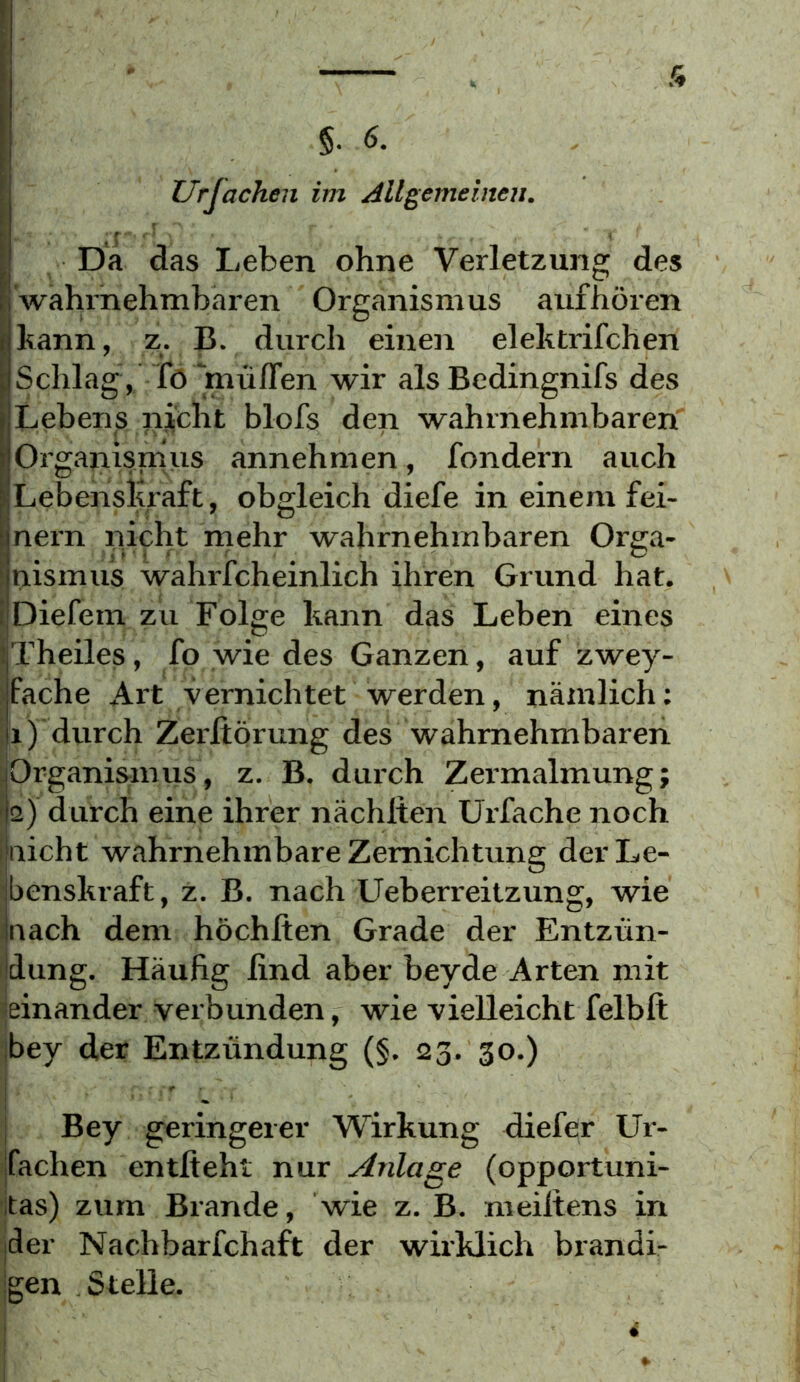 Urfachen im Allgemeinen. Da das Leben ohne Verletzung des wahrnehmbaren Organismus auf hören bann, z. B. durch einen elehtrifchen Schlag / Tö 'müfTen wir als Bedingnifs des Lebens ^icht blofs den wahrnehmbaren Organismus annehmen, fondern auch LebensKraft, obgleich diefe in einem fei- nem nicht rnehr wahrnehmbaren Orga- luismus wahrfcheinlich ihren Grund hat. iDiefem zu Folge kann das Leben eines iTheiles, fo wie des Ganzen, auf zwey- fache Art vernichtet werden, nämlich; II) durch Zerfiorung des wahrnehmbaren Organismus, z. B, durch Zei'malmung; 2) durch eine ihrer nächlteii Urfache noch nicht wahrnehmbare Zemichtung der Le- benskraft, z. B. nach Ueberreitzung, wie nach dem höchlten Grade der Entzün- dung. Häufig lind aber beyde Arten mit ieinander verbunden, wie vielleicht felbft bey der Entzündung (§. 23. 30.) Bey geringerer Wirkung diefer Ur- fachen entlieht nur Anlage (opportuni- itas) zum Brande, wie z. B. meiltens in der Nachbarfchaft der wirklich brandi- gen Stelle.