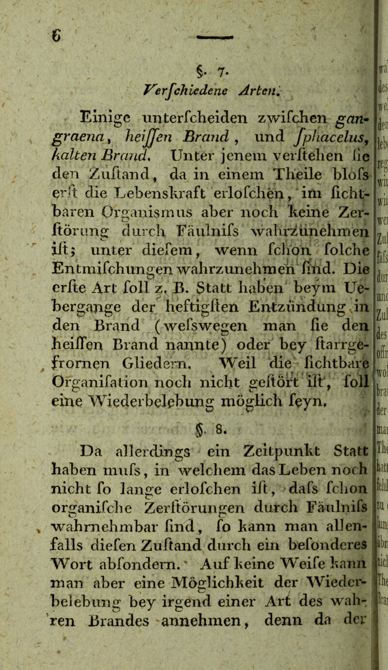 §. 7. Ferfchiedene Arteni Einige unterfcheiden zwifchen gan^ graena, heijjen Brand , und fpliacelus, kalten Brand, Unter jenem verftelien fie den iZuftand, da in einem Theile blofs erJt die Lebenskraft erlofchen, im licht- baren Organismus aber noch keine Zer- Itörung durch Fäulnifs wahx'züriehmen ilt; unter diefem, wenn fchon folche Entmifchungen wahrzimehme'n ßnd. Die erfte Art foll z. B. Statt haben beym Ue- bergange der heftiglien Entzündung in den Brand (wefswegen man fie den heüTen Brand nannte) oder bey fiarrge- frornen Gliedern. Weil die fichtbare Organifation noch nicht geftört ift, foll eine Wiederbelebung möglich feyn, § 8. ■ rai te wei äen lebi re? wii wii wci Ziil fafs k unc Zul des offii wol bai der nai Da allerdings ein Zeitpunkt Statt haben mufs, in welchem das Leben noch nicht fo lange erlofchen ift, dafs fchon organifche Zeritörungen durch Fäulnifs wahrnehmbar find, fo kann man allen- falls diefen Zuftand durch ein befonderes Woi’t abfondern.' Auf keine Weife kann man aber eine Möglichkeit der Wieder- belebung bey irgend einer Art des wah- ren Brandes annehmen, denn da der toi ibr licl thf Irai