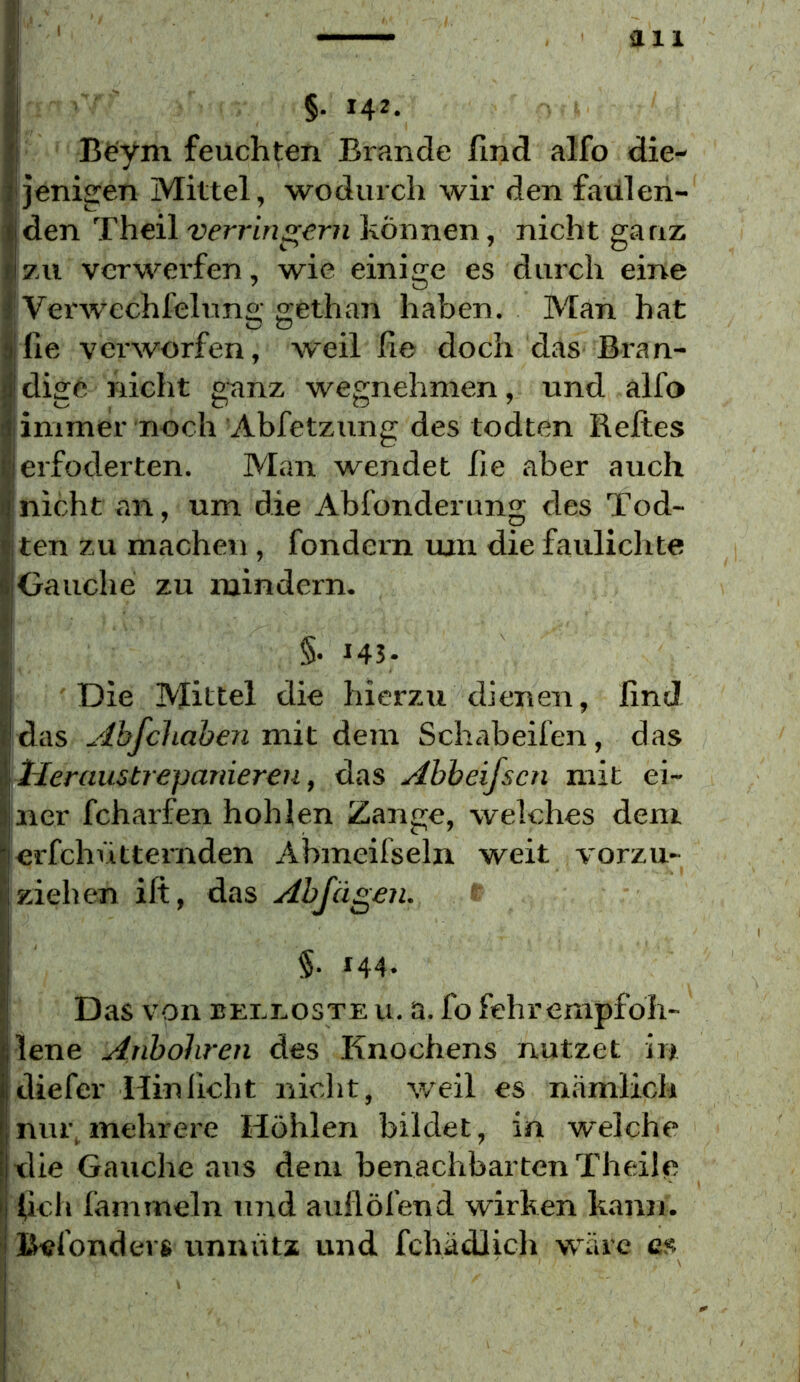 §• 142. I Bt^ym feuchten Brande find alfo die- jenigen Mittel, wodurch wir den faülen- !den Theil verringern können, nicht ganz zu verwerfen, wie einige es durch eine Verwechfeluno' ffethan haben. Man hat O o ^ Ifie verworfen, weil fie doch das Bran- I dige nicht g-anz wegnehmen, und alfo jimmer noch Abfetzung des todten Beltes ierfoderten. Man wendet fie aber auch jnicht an, um die Abfonderung des Tod- jten zu machen , fondern um die faulichte (Gauche zu mindern. §• 143- ' Die Mittel die hierzxi dienen, find das Abfcliahen mit dem Schabeifen, das lieraustrepanieren, das Abbeifscn mit ei- ner fcharfen hohlen Zange, welches dem erfchVittemden Abmeifseln weit vorzu- ziehen ift, das Abjägen. §. 144. Das von BEi.nosTE u. a. fo fehrempfoh- lene Anbohren des Knochens nutzet in diefer Hin ficht nicht, weil es nämlich nur. mehrere Höhlen bildet, in welche tlie Gauche aus dem benachbarten Theile I fich fammeln uTid auflöfend wirken kann. i| Befonders unnütz und fchädlich wäre cs