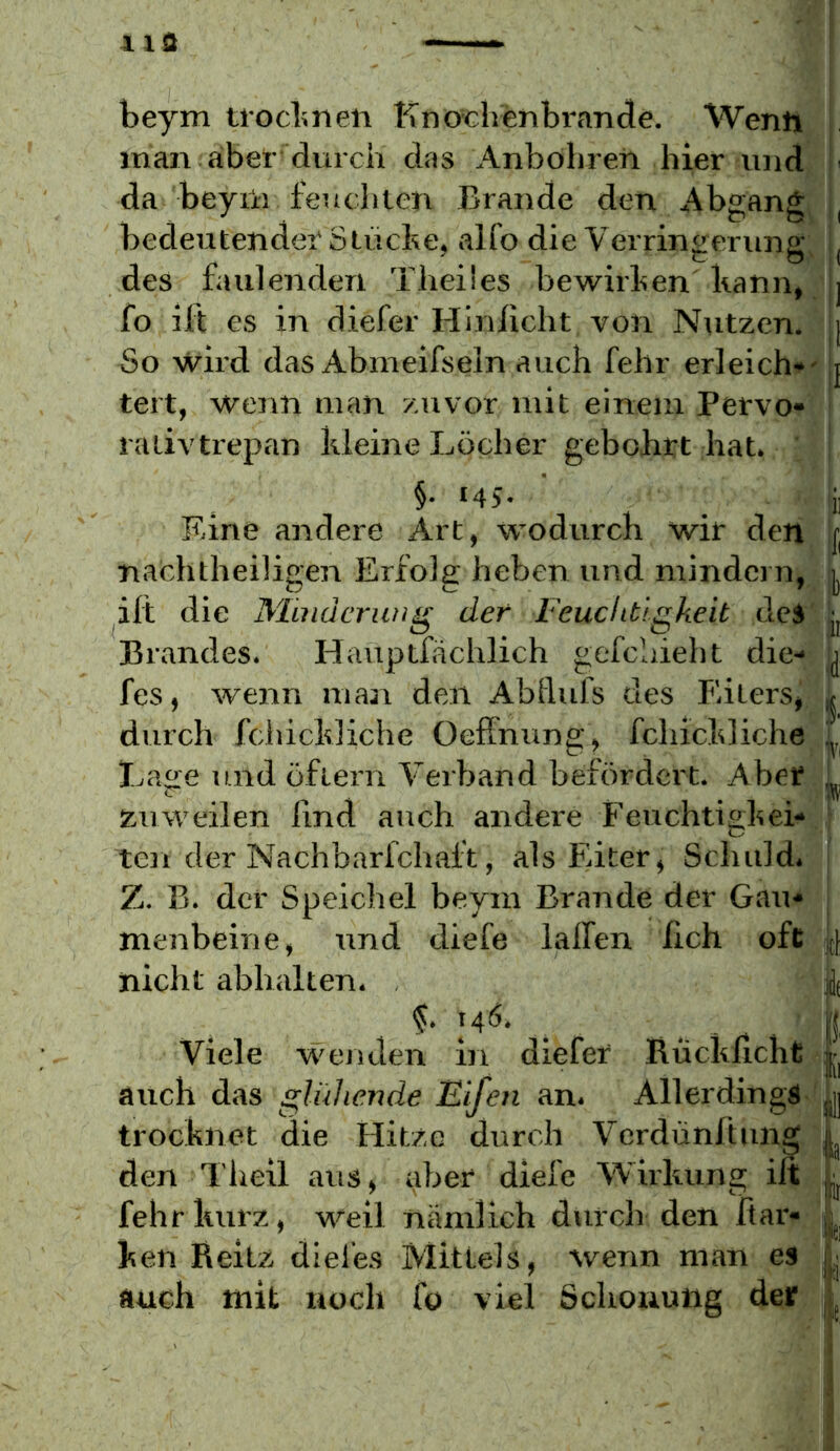 beym tiocbneii Kno^chenbrande. Wenh . inan aber dvirch das Anböhreii hier und i' da beyü) i'eueilten Brande den Abgang , bedeutender'Stücke, alfo die Verringerung, | des faulenden Theües bewirken kann, | fo ift es in diefer Hin/icht von Nutzen. j| So wird das Abmeifseln auch fehr erleich*' !j tert, wenn man zuvor mit einem Pervo- ■ ralivtrepan kleine Löcher gebohrt hat. : ^ §• *45- _ ii Eine andere Art, wodurch wir den i, nachtheiligen Erfolg heben und mindern, ift die Minacriwg der Feuchtigkeit deS’^j Brandes. Hauptfächlich gefcliieht die- b fes, wenn man den Abllufs des Eiters, f durch fchickliche Oeffnung, fchickliche I.age und öflern Verband befördert. Aber zuweilen lind auch andere Feuchtiekei- ten der Nachbarfchaft, als Eiter, Schuld. | Z. B. der Speichel beyin Brande der Gau* j menbeine, und diefe halfen lieh ofc jt|; nicht abhalten. jJt Viele w'enden in diefer Bücklicht f auch das glühende Eifen an. Allerdings In trocknet die Hitze durch Verdünftung f den Theil aus, aber diefe Wirkung ilt L fehr kurz, weil nämlich durch den flar- ken Reitz diefes Mittels, wenn man es auch mit noch fo viel Schonung der