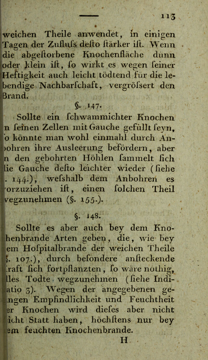 'Tagen der Zuflufs delto ftärher ift. Wenn idie abgeftorbene Knochenlläche dimn |oder hlein ilt, fo wirbt es wegen feiner l'Heftigkeit auch leicht tödtend für die le- Ibendige Nachbarfchaft, vergröfsert den rBrand. ;! §. 147- f; Sollte ein fchwammichter Knochen n feinen Zellen mit Gauche gefüllt feyn, b könnte man wohl einmahl durch An- bohren ihre Ausleerung beföidern, aber In den gebohrten Höhlen fammelt lieh |lie Gauche delto leichter wieder (fiehe j. 144.) > wefshalb dem Anbohren es 'orzuziehen ilt, einen folchen Theil vegzunehmen (§. 155.)* §. 148. ; Sollte es aber auch bey dem Kno- 1 henbrande Arten geben, die, wie bey aem Hofpitalbrande der weichen Theile !ik 107.), durch befondere anfteckende i!raft lieh fortpllanzten, fo wäre nöthig, lies Todte wegzunehmen (liehe Indi- atio 3). Wiegen der angegebenen ge- ijngen Empfindlichkeit und Feuchtheit ijer Knochen wird diefes aber nicht licht Statt haben, höchftens nur bey ilem feuchten Knochenbrände. H