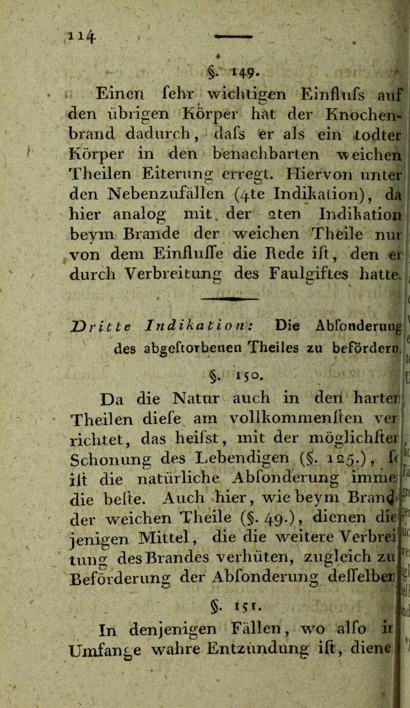 §.' 149. Einen fehr wichtigen Einflufs auf den übrigen Körper hAt der Knochen- , brand dadurch, dafs fer als ein lodter ! Körper in den benachbarten weichen Theilen Eiterung erregt. Hiervon unter den Nebenzufällen (4te Indikation), da i hier analog mit. der aten Indikation beyin Brande der weichen Theile nur von dem EinflulTe die Rede ilt, den er j durch Verbreitung des Faulgiftes hatte. ■ Dritte Indikation: Die Abronderungl des abgeftorbenen Theiles zu befördern, §. 150. j[) Da die Natur auch in den harter Theilen diefe am vollkommenlten ver j richtet, das heifst, mit der möglichlter Schonung des Lebendigen (§. 125.), h ilt die natürliche Abfonderung imme: die beite. Auch hier, wie beym Bran^'' der weichen Theile (§. 49.), dienen die|f ienigen Mittel, die die weitere Verbrei' tung des Brandes verhüten, zugleichzu, Beförderung der Abfonderung deffelber) §. 15 t. In denjenigen Fällen, wo alfo ir Umfange wahre Entzündung ift, diene