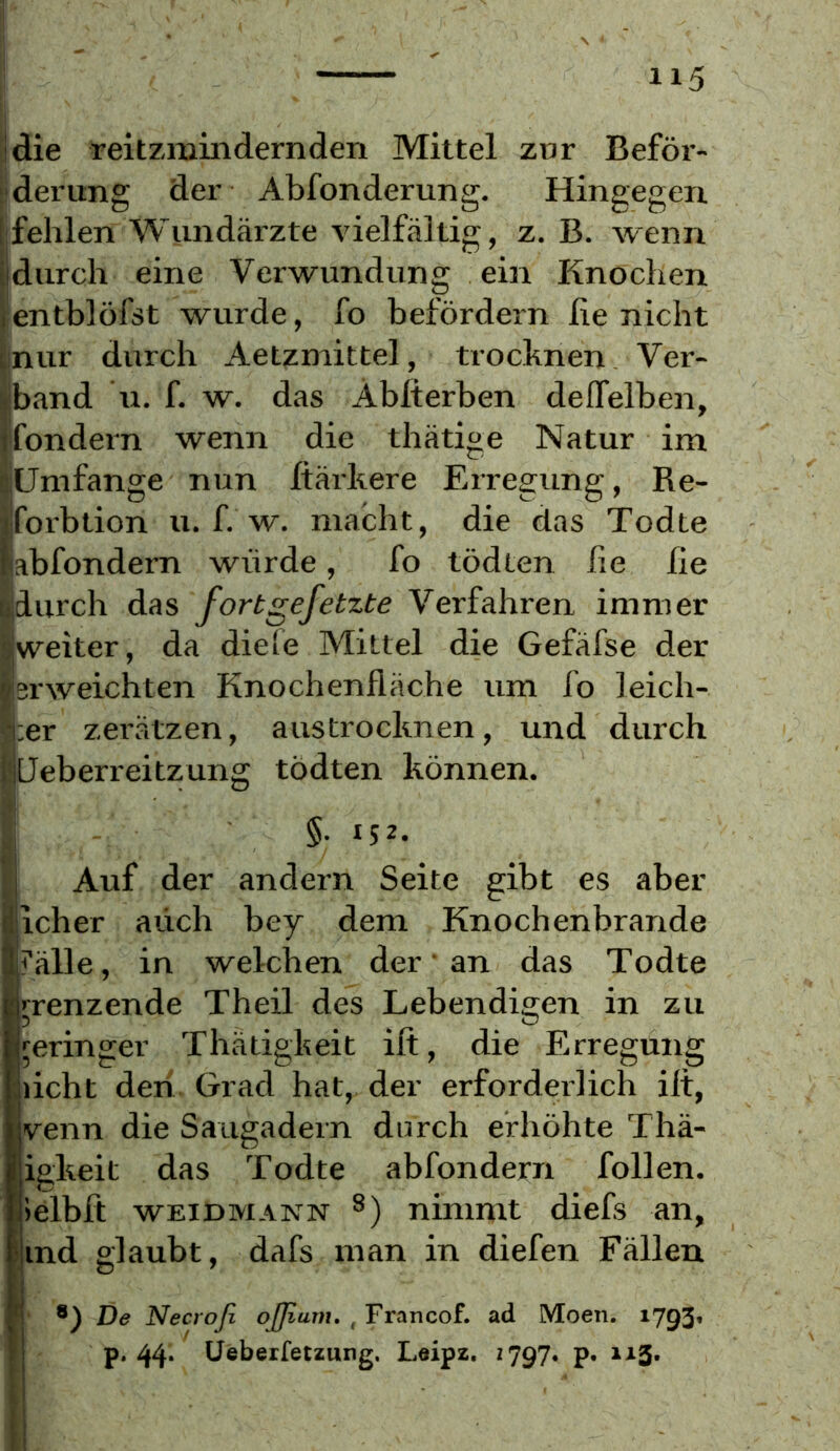 ijdie reitzmindernden Mittel zor Beför- iideiHing der Abfonderung. Hingegen 'fehlen Wundärzte vielfältig, z. B. wenn Idurch eine Verwundung ein Knochen lentblöfst wurde, fo befördern lie nicht inur durch Aetzmittel, trocknen Ver- band 11. f. w. das Ablterben deflfelben, iondein wenn die thätige Natur im Umfange nun Itärkere Erregung, Re- forbtion u. f. w. macht, die das Todte abfondem würde, fo tödten he he durch das fortgefetzte Verfahren immer weiter, da diefe Mittel die Gefäfse der erweichten Knochenfläche um fo leich- ;er zerätzen, austrocknen, und durch Üeberreitzung tödten können. §.152. Auf der andern Seite gibt es aber Iicher auch bey dem Knochenbrände f'älle, in welchen der' an das Todte nenzende Theil des Lebendis;en in zu geringer Thätigheit ift, die Erregung licht den Grad hat, der erforderlich ilt, venn die Saugadern durch erhöhte Thä- igheit das Todte abfondern follen. lelbft WEIDMANN nimmt diefs an, ind glaubt, dafs man in diefen Fällen De Necroß ojßurn, ^ Francof. ad Moen. 1793» fl P* 44‘ üebeifetzung. Leipz. 2797. p, 1x5.