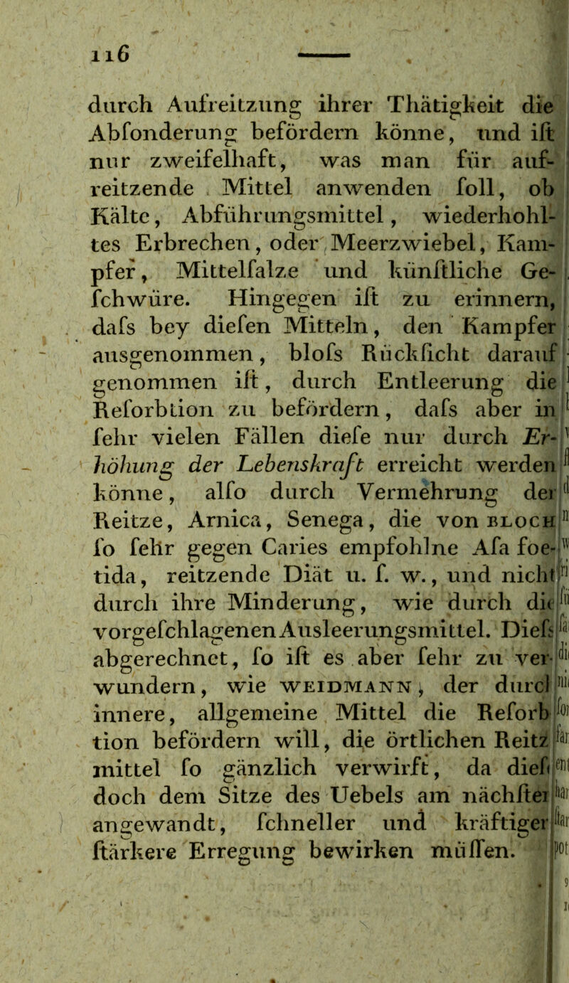 durch Aufreitzung ihrer Thätigkeit die Abfonderung befördern könne, und ift nur zweifelhaft, was man für auf-' j reitzende Mittel anwenden foll, ob Kälte, Abführungsmittel, wiederhohl- tes Erbrechen, oder Meerzwiebel, Kam pfef, Mittelfalze und künftliche Ge- j. fchwüre. Hingegen ilt zu erinnern, ' dafs bey diefen Mitteln, den Kampfer - ausgenommen, blofs Rückßcht dai'auf'' genommen ilt, durch Entleerung die' Reforbtion zu befördern, dafs aber inr fehl' vielen Fällen diefe nur durch Er- J höhung der Lebenskraft erreicht werden I könne, alfo durch Vermehrung derH Reitze, Arnica, Senega, die von bloch|*' fo fehr gegen Caries empfohlne Afa foe-'' tida, reitzende Diät u. f. w., und nichtb durch ihre Minderung, wie durch dir'“ vorgefchlagenenAusleerungsmittel. Dieb abgerechnet, fo ift es aber fehr zu ver- wundern , wie WEIDMANN j der durd innere, allgemeine Mittel die Reforb tion befördern will, die örtlichen ReitzF mittel fo gänzlich verwirft, da diek doch dem Sitze des Uebels am nächftei angewandt, fchneller und er ftärkere Erregung bewirken mülTen. pot ) ii