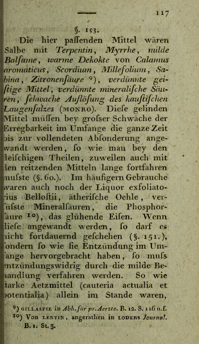 §• in. Die hier paffenden Mittel wären i Salbe mit Terpentin, Myrrhe, milde Balfame, ivarme JDekokte von Calamus aromaticus, Scordium, Millefolium, Sa- bina, Zitronenfäure ^), verdünnte gei- ftige Mittel, verdünnte mineralifche Säu- ren , fchwaclie Außöfung des kauftifchen Laugenfalzes (monro). Diefe gelinden Mittel muffen bey grofser Schwäche der Erregbarheit im Unifaiige die ganze Zeit bis zur vollendeten Abfonderung ange- wandt werden, fo wie man bey den leifchigen Theilen, zuweilen auch mit len reitzenden Mitteln lange fortfahren aiufste (§. 6o.). Im häufigem Gebrauche waren auch noch der Liquor exfoliato- fius Belloftii, ätherifche Oehle, ver- 'üfste Mineralfäuren, die Phosphor- ’äure das glühende Eifen. Wenn liefe angewandt werden, fo darf cs licht fortdauernd gefchehen (§.151,), ’ondern fo wie lie Entzündung im Um- ange hervorgebracht haben, fo mufs mtzündungswidrig durch die milde Be- landlung verfahren werden. So wie tarke Aetzmittel (cauteria actualia et lotentialia) allein im Stande waren, oiLLAsriE in Jhh.für pr,Jerzte, B. i2. S. 116 n.f. Von lektiin >, angeratlien in eoders Journah B. 1. St. 3.