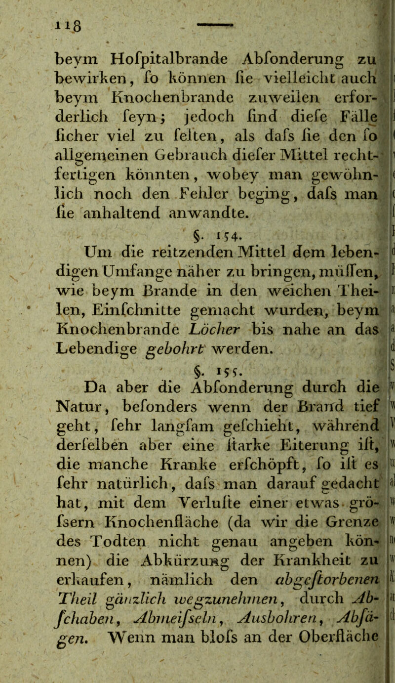 beym Hofpitalbrande Abfonderung zu bewirken, fo können de vielleichtauch beym Knochenbrände zuweilen erfor- derlich feyn; jedoch lind diefe Fälle lieber viel zu feiten, als dafs iie den fo allgenieinen Gebrauch diefer Mittel recht-’ fertigen köiinten, wobey man gewöhn- lich noch den Fehler beging, dafs man Ile anhaltend anwandte. |( §• 154- Um die reitzenden Mittel dem leben- digen Umfange näher zu bringen, miilTen, wie beym Brande in den weichen Thei- len, Einfchnitte gemacht wurden, beym Knochenbrände Löcher bis nahe an das Lebendige gebohrt werden. §. 155. 1 S Da aber die Abfonderung durch die Natur, befonders wenn der Brarfd tief geht, fehr langfam gefchieht, während derfelben aber eine Itarke Eiterung ilt, die manche Kranke erfchöpft, fo ilt es fehr natürlich, dafs man darauf gedacht hat, mit dem Verlulte einer etwas grö- fsern Knochenlläche (da wir die Grenze des Todten nicht genau angeben kön- nen) die Abkürzung der Krankheit zu erkaufen, nämlich den abgcftorbenen Theil gänzlich ivegzunehmen, durch Ab- fchaben, Abmeifscln, Ausbohren, Abfä- gen. Wenn man blofs an der Oberfläche