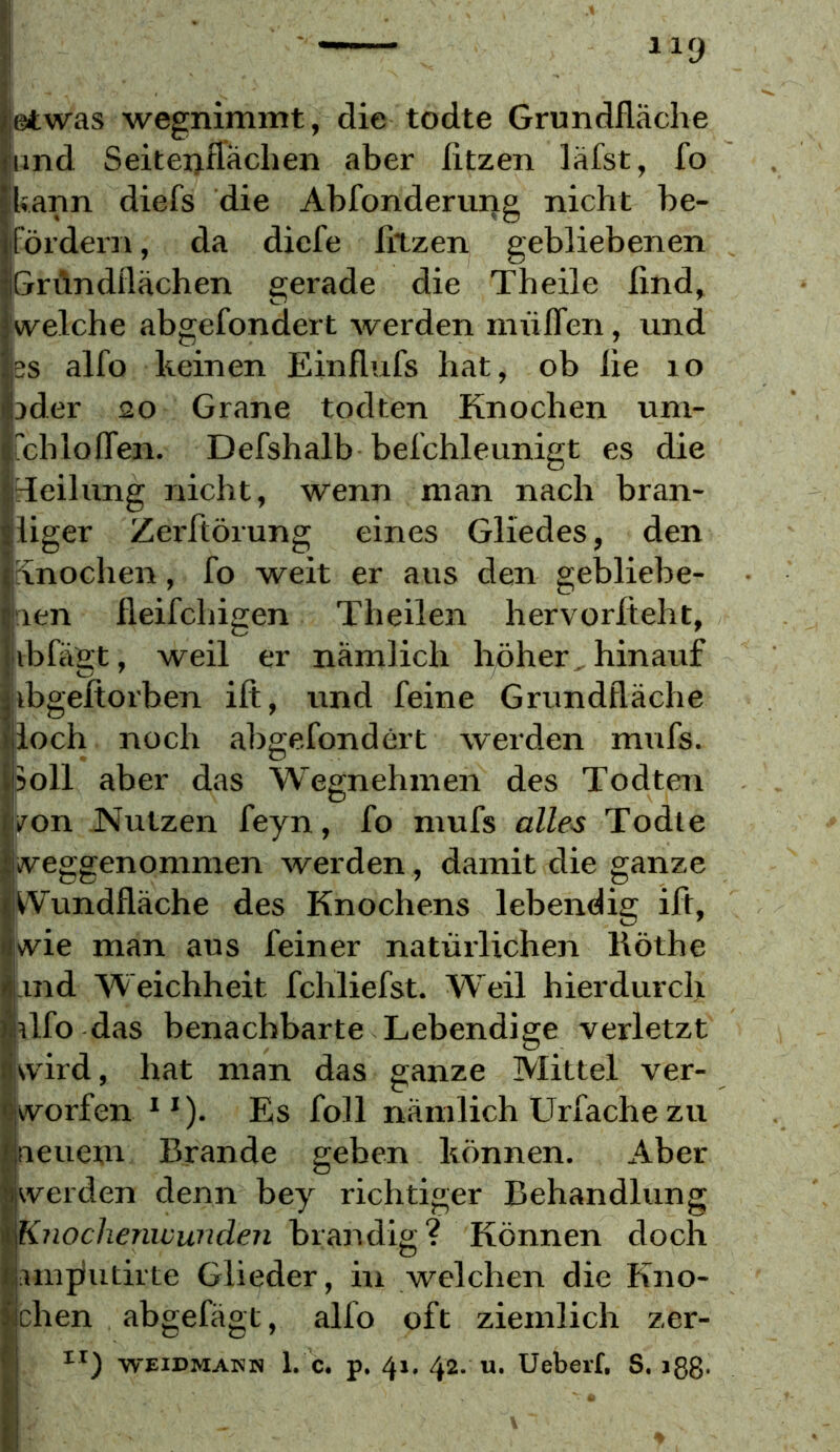 }! 1 jetwas wegnimmt, die todte Grundfläche und Seiteijflächen aber fitzen läfst, fo ikann diefs die Abfonderuiig nicht be- fördern , da dicfe filzen gebliebenen Gn\ndflächen gerade die Theile find, iwelche abgefondert werden mülTen, und SS alfo keinen Einflufs hat, ob fie lo jder 20 Grane todten Knochen um- TchlofTen. Defshalb belchleunigt es die Teilung nicht, wenn man nach bran- liger Zerfiörung eines Gliedes, den Snochen, fo weit er aus den gebliebe- len fleifcliigen Theilen hervorfieht, ibfäet, weil er nämlich höher hinauf ibgefiorben ift, und feine Grundfläche loch noch abgefondert werden mufs. 5oll aber das Wegnehmen des Todten /on Nutzen feyn, fo mufs alles Todte rt^eggenommen werden , damit die ganze jikVundfläche des Knochens lebendig ift, kvie man aus feiner natürlichen Röthe il.md Weichheit fchliefst. Weil hierdurclr dfo das benachbarte Lebendige verletzt kvird, hat man das ganze Mittel ver- w^orfen * *). Es foll nämlich Urfache zu ueuetu Brande geben können. Aber werden denn bey richtiger Behandlung \Knoclienivundeji brandig? Können doch iunjlutirte Glieder, in welchen die Kno- ichen abgefägt, alfo oft ziemlich zer- I WEIDMANN 1. c. p. 41. 42. u. Ueberf. S. iSß.