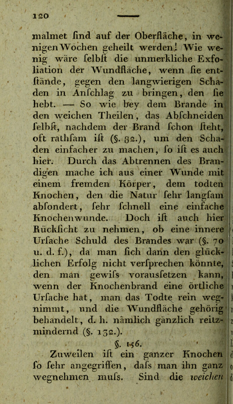 malmet Und auf der Oberfläche, in we- ^ nigen Wochen geheilt werden ! Wie we- ! nig wäre felblt die unmerMiche Exfo- i liation der Wundfläche, wenn fie ent- | ftände, gegen den langwierigen Scha- \ den in Anfchlag zu bringen, den fie ; hebt. — So wie bey dem Brande in^ | den weichen Theilen, das Abfehneiden felbft, nachdem der Brand fchon fleht, oft rathfam ifl (§. ßa.), um den Scha- den einfacher zu machen, fo ifl es auch hier. Durch das Ab trennen des Bran- digen mache ich aus einer Wunde mit einem fremden Körper, dem todten Knochen, den die Natur fehr langfam abfondert, fehr fchnell eine einfache .; Knochenwunde. Doch ifl auch hier Rücklicht zu nehmen, ob eine innere h Urfache Schuld des Brandes war (§. 70 1 u. d. f.), da man lieh dann den glück- j 1 liehen Erfolg nicht verfprechen könnte, f den man gewifs vorausfetzen kann, 1 wenn der Knochenbrand eine örtliche i Urfache hat, man das Todte rein weg- 1 nimmt, und die Wundfläche gehörig ! behandelt, d. h. nämlich gänzlich reitz- 2 mindernd (§. 132.). ? §. 1-56. • 1; Zuweilen ifl ein ganzer Knochen rf fb fehr angegriffen, dafs man ihn ganz 0 wegnehmen mufs. Sind die weichen J