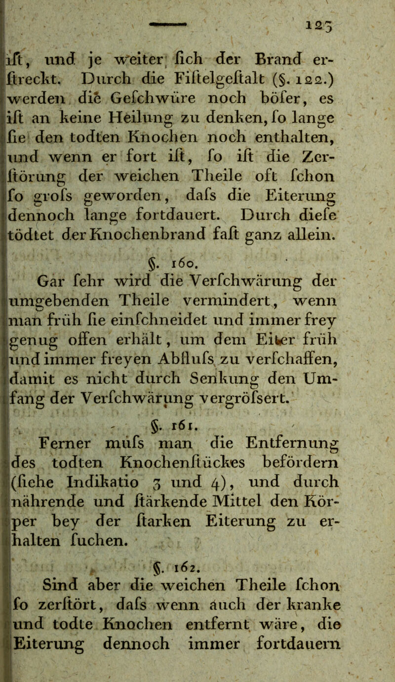 125 ift, und je w'eiter, fleh der Brand ei- ßreclit. Durch die Filtelgeftalt (§. 122.) werden die Gefchwüre noch böfer, es ift an keine Heilung zu denken, fo lange Cie den todten Knochen noch enthalten, lund wenn er fort ilt, fo ilt die Zer- Iftörung der weichen Theile oft fchon fo grofs geworden, dafs die Eiterung idennoch lange fortdauert. Durch diefe tödtet der Knochenbrand faft ganz allein. I §. 160. I Gar fehr wird die Verfchwärung der jumgebenden Theile vermindert, wenn man früh fie einfehneidet und immer frey genug offen erhält, um dem Eiwer früh und immer freyen Abflufs, zu verfchaffen, damit es nicht durch Senkung den Um- ifang der Verfchwärung vergröfsert. §. 161. Ferner müfs man die Entfernung des todten Knochenftückes befördern (liehe Indiltatio 3 und 4), und durch nährende und jtärkende Mittel den Kör- per hey der Itarken Eiterung zu er- halten fuchen. §. 162. Sind aber die weichen Theile fchon jfo zerltört, dafs wenn äuch der kranke .und todte Knochen entfernt wäre, die I Eiterung dennoch immer fortdauern
