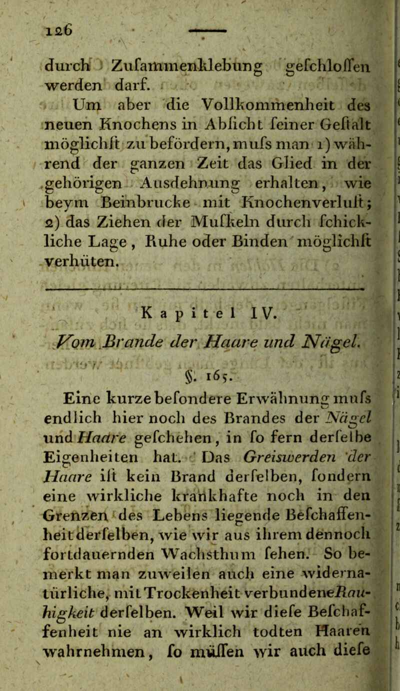 durch ZufamnienMebung gefchlofTeu ‘ werden darf. f Um aber die Vollkommenheit des ‘ neuen Knochens in Ablicht feiner Gehalt ‘ inöglichft zu befördern, mufs man i) wäh- ' rend der ganzen Zeit das Glied in der j[ .gehörigen Ausdehnung erhalten, wie |* > beym Beinbrucke mit Knochenverlult; i' a) das Ziehen der Mufkeln durch fchick- liehe Lage , Ruhe oder Binden möglichlt ^ verhüten. i' Kapitel IV. J^Oin Brande der Haare und Nagel. §: 165. Eine kurze befondere Erwähnung mufs endlich hier noch des Brandes der Nägel unA Haäre gefchehen, in fo fern derfelbe Eigenheiten hat. Das Greiswerden 'der Haare ilt kein Brand derfelben, fondern eine wirkliche krankhafte noch in den Grenzen des Lebens liegende Befchaffen- heit derfelben, wie wir aus ihrem dennoch fortdauernden Wachsthum fehen. So be- merkt man zuweilen auch eine widerna- türliche, mit Trockenheit verbundeneJRaw- higheit derfelben. Weil wir diefe Befchaf- fenheit nie an wirklich todten Haaren wahrnehmen, fo müITen wir auch diefe \\ \i li I iz ' ri ici Ifi
