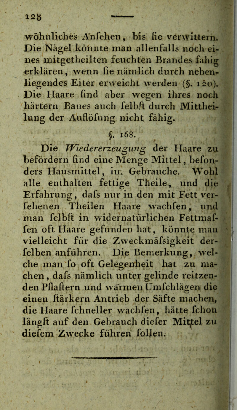 •wohnliches A'nfehen, bis fie verwittern. Die Nägel höhnte man allenfalls noch ei- nes mitgetheilten feuchten Brandes fähig erklären, wenn fie nämlich durch neben- liegendes Eiter erweicht werden (§. läo). Die Haare find aber wegen ihres noch härtern Baues auch felbft durch Mitthei- lung der Auflöfung nicht, fähig. §. i68. Die Wiedererzeugung der Haare zu befördern find eine Menge Mittel, befon- ders Hausmittel, in; Gebrauche. Wohl alle enthalten fettige Theile, und die Erfahrung, dafs nur in den mit Fett ver- fehenen Theilen Haare wachfen, und man felbft in widernatürlichen Fettmaf- fen oft Haare gefunden hat, könnte man vielleicht für die Zweckmäfsigheit der- felben anführen. Die Bemerkung, wel- che man'fo oft Gelegenheit hat zu ma- chen, dafs nämlich unter gelinde i'eitzen- den Pflafiern und wärmen ümfchlägen die einen Itärkern Antrieb der Säfte machen, die Haare fchneller wachfen, hätte fchon längft auf den Gebrauch diefer Mittel zu dieiem Zwecke führen follen.