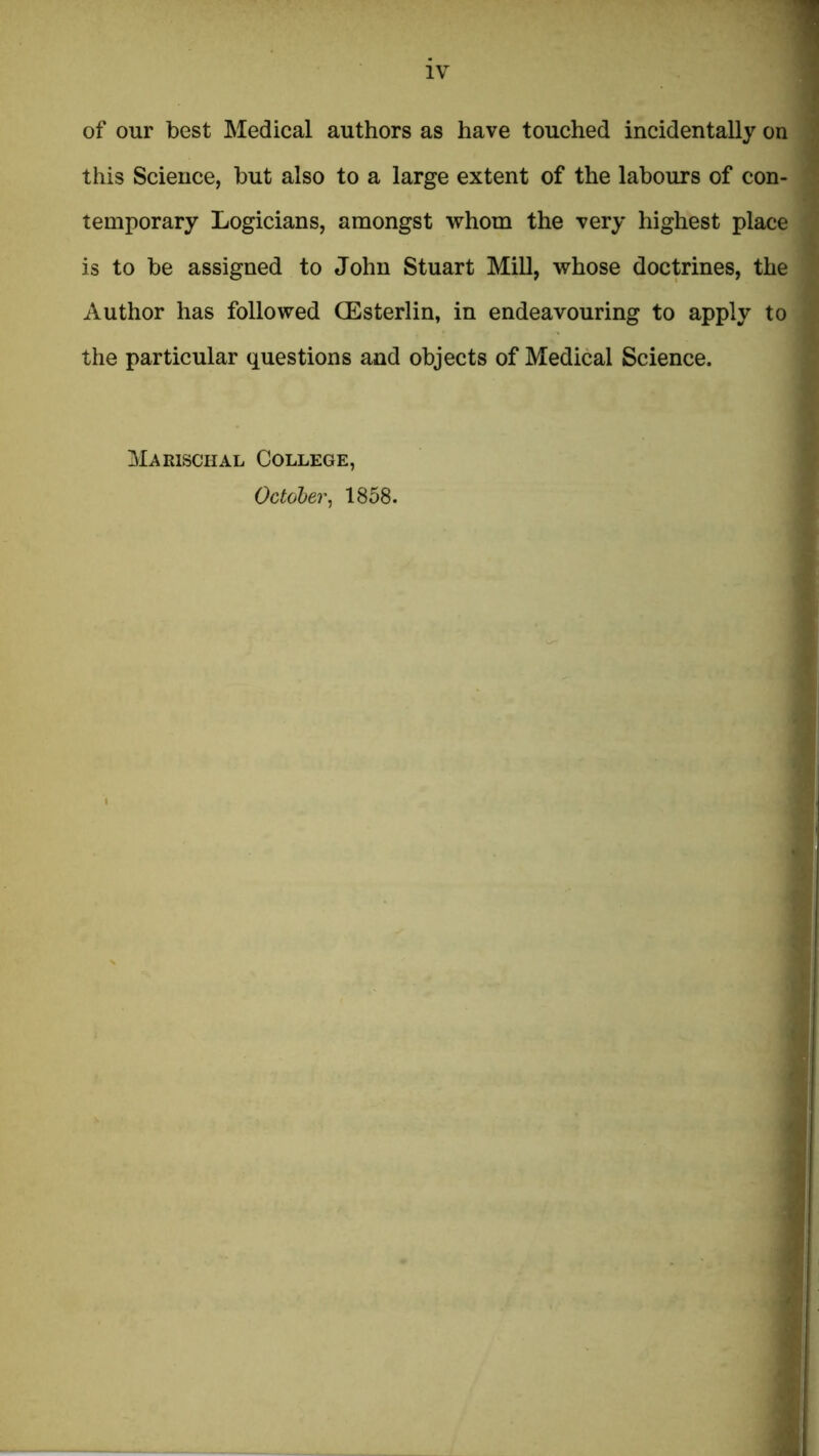 of our best Medical authors as have touched incidentally on | this Science, but also to a large extent of the labours of con- 1 temporary Logicians, amongst whom the very highest place ^ is to be assigned to John Stuart MiU, whose doctrines, the ^ Author has followed OEsterlin, in endeavouring to apply to > the particular questions and objects of Medical Science. MaRisenAL College, October, 1858.