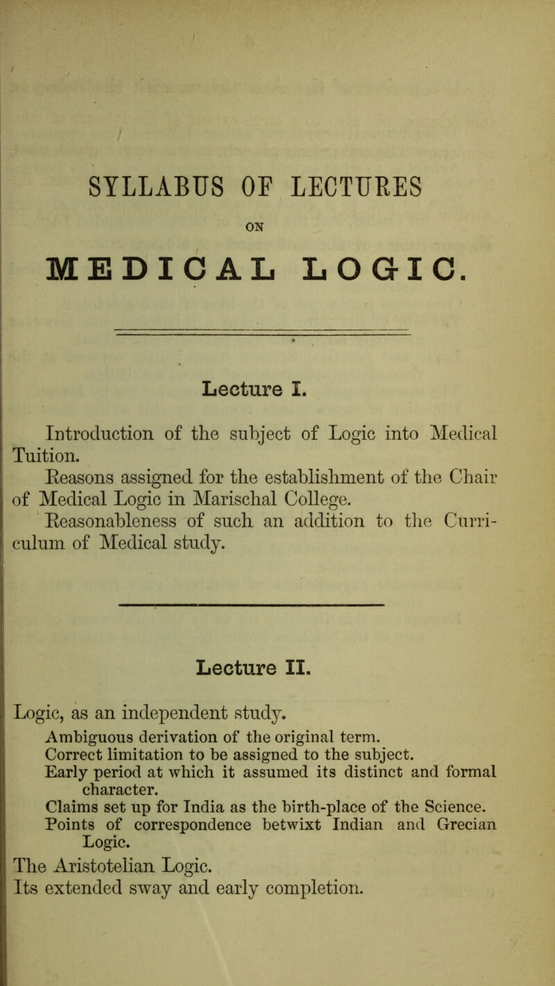 SYLLABUS OF LECTURES ON MEDICAL LOGIC. Lecture I. Introduction of the subject of Logic into Medical Tuition. Eeasons assigned for the establishment of the Chair of Medical Logic in Marischal College. Eeasonableness of such an addition to the Curri- culum of Medical study. Lecture II. Logic, as an independent study. Ambiguous derivation of the original term. Correct limitation to be assigned to the subject. Early period at which it assumed its distinct and formal character. Claims set up for India as the birth-place of the Science. Points of correspondence betwixt Indian and Grecian Logic, The Aristotelian Logic. Its extended sway and early completion.