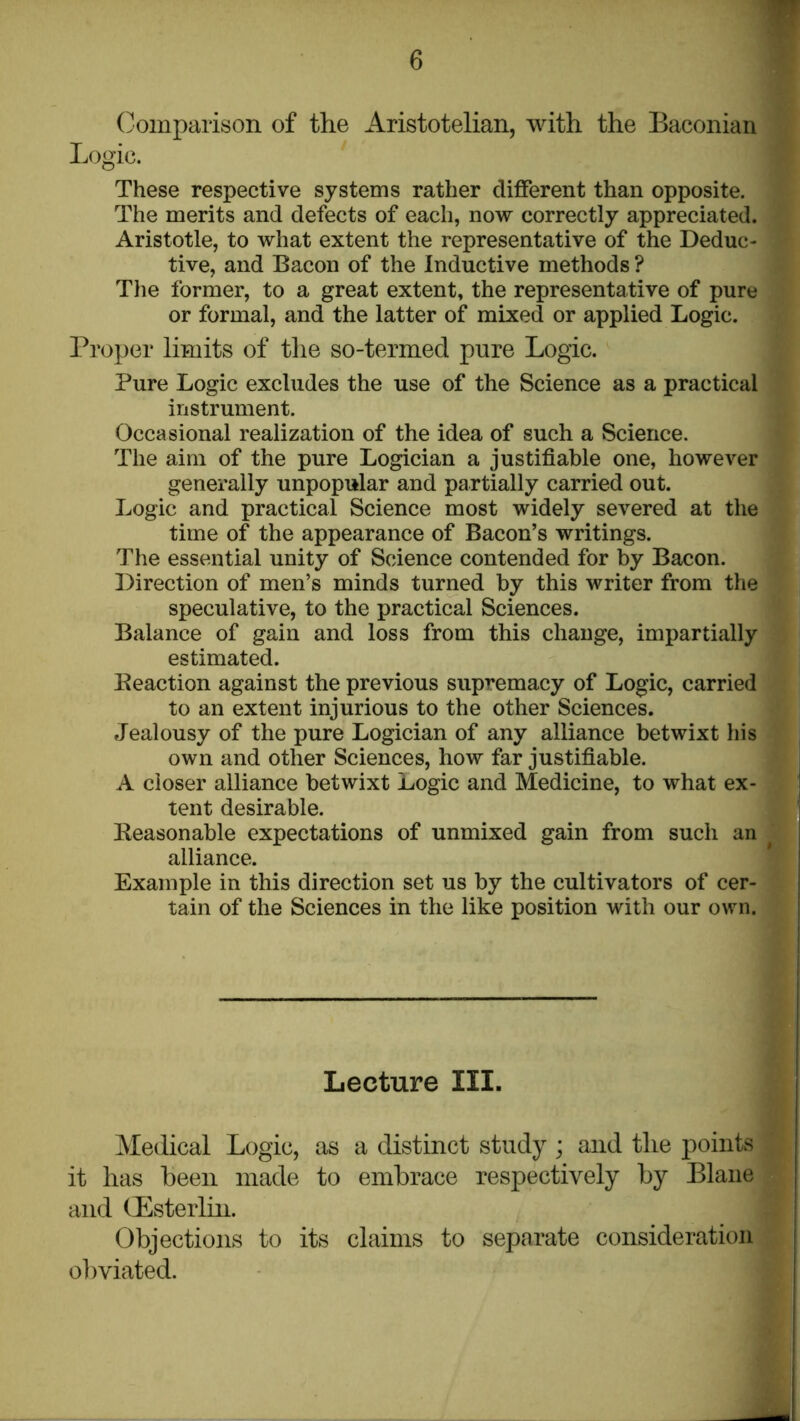 (comparison of the Aristotelian, with the Baconian Logic. These respective systems rather different than opposite. The merits and defects of each, now correctly appreciated. Aristotle, to what extent the representative of the Deduc- tive, and Bacon of the Inductive methods ? The former, to a great extent, the representative of pure or formal, and the latter of mixed or applied Logic. Proper limits of the so-termed pure Logic. Pure Logic excludes the use of the Science as a practical instrument. Occasional realization of the idea of such a Science. The aim of the pure Logician a justifiable one, however generally unpopular and partially carried out. Logic and practical Science most widely severed at the time of the appearance of Bacon’s writings. The essential unity of Science contended for by Bacon. Direction of men’s minds turned by this writer from the speculative, to the practical Sciences. Balance of gain and loss from this change, impartially estimated. Beaction against the previous supremacy of Logic, carried to an extent injurious to the other Sciences. Jealousy of the pure Logician of any alliance betwixt his own and other Sciences, how far justifiable. A closer alliance betwixt Logic and Medicine, to what ex- tent desirable. Reasonable expectations of unmixed gain from such an alliance. Example in this direction set us by the cultivators of cer- tain of the Sciences in the like position with our own. Lecture III. Medical Logic, as a distinct study; and the points it has been made to embrace respectively by Blane and (Esterlin. Objections to its claims to separate consideration ol)viated.