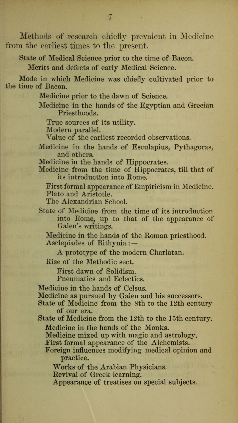 Methods of research chiefly prevalent in Medicine from the earliest times to the present. State of Jiledical Science prior to the time of Bacon. Merits and defects of early Medical Science. Mode in which Medicine was chiefly cultivated prior to the time of Bacon. Medicine prior to the dawn of Science. Medicine in the hands of the Egyptian and Grecian Priesthoods. True sources of its utility. Modern parallel. Value of the earliest recorded observations. Medicine in the hands of Esculapius, Pythagoras, and others. Medicine in the hands of Hippocrates. Medicine from the time of Hippocrates, till that of its introduction into Rome. First formal appearance of Empiricism in Medicine. Plato and Aristotle. The Alexandrian School. State of Medicine from the time of its introduction into Rome, up to that of the appearance of Galen’s writings. Medicine in the hands of the Roman priesthood. Asclepiades of Bithynia :— A prototype of the modern Charlatan. Rise of the Methodic sect. First dawn of Solidism. Pneumatics and Eclectics. Medicine in the hands of Celsus. Medicine as pursued by Galen and his successors. State of Medicine from the 8th to the 12th century of our era. State of Medicine from the 12th to the 15th century. Medicine in the hands of the Monks. Medicine mixed up with magic and astrology. First formal appearance of the Alchemists. Foreign influences modifying medical opinion and practice. Works of the Arabian Physicians. Revival of Greek learning. Appearance of treatises on special subjects.
