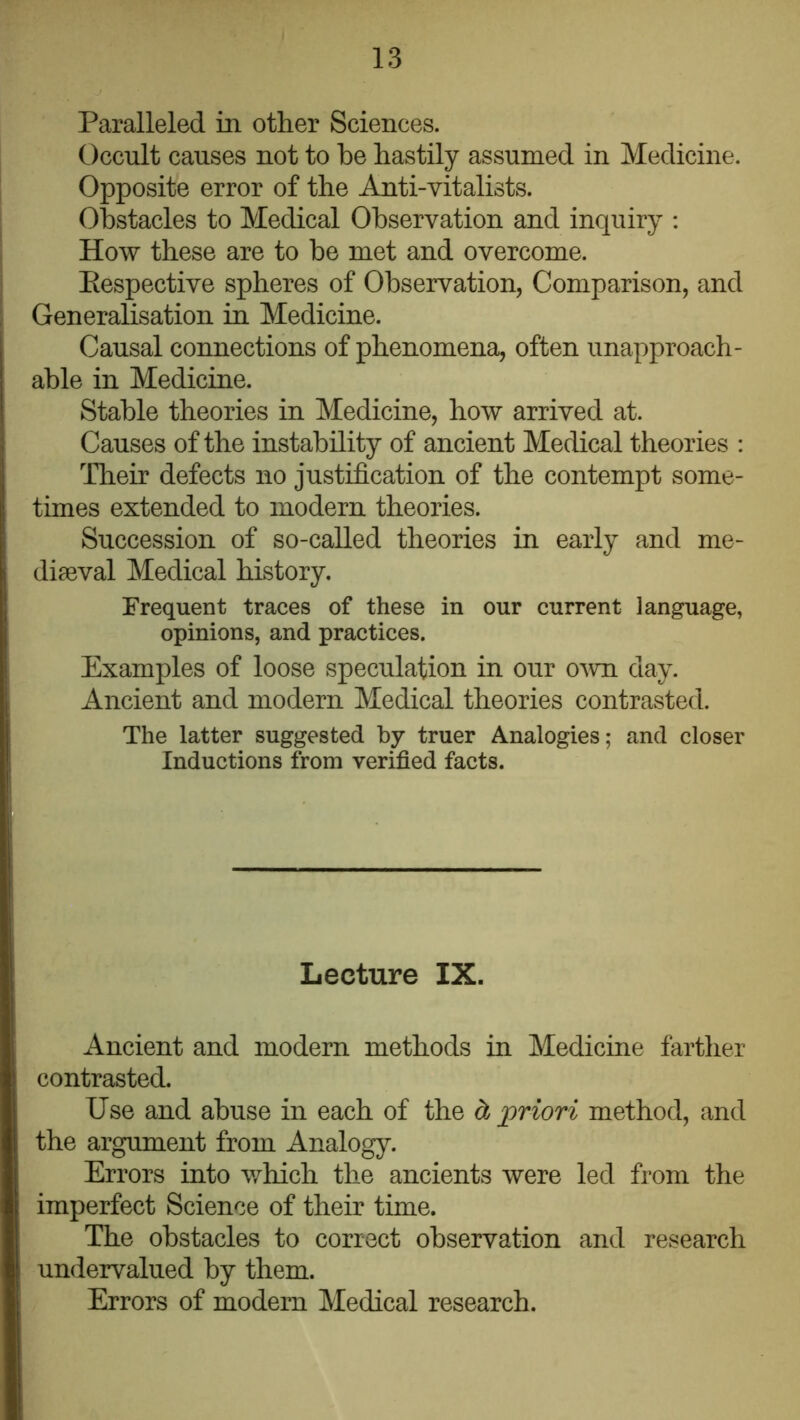 Paralleled in other Sciences. Occult causes not to be hastily assumed in Medicine. Opposite error of the Anti-vitalists. Obstacles to Medical Observation and inquiry : How these are to be met and overcome. Eespective spheres of Observation, Comparison, and Generalisation in Medicine. Causal connections of phenomena, often unapproach- able in Medicine. Stable theories in Medicine, how arrived at. Causes of the instability of ancient Medical theories : Their defects no justification of the contempt some- times extended to modern theories. Succession of so-called theories in early and me- diaeval Medical history. Frequent traces of these in our current language, opinions, and practices. Examples of loose speculation in our o^vn day. Ancient and modern Medical theories contrasted. The latter suggested by truer Analogies; and closer Inductions from verified facts. Lecture IX. Ancient and modern methods in Medicine farther contrasted. Use and abuse in each of the ct priori method, and the argument from Analogy. Errors into v/hich the ancients were led from the imperfect Science of their time. The obstacles to correct observation and research undervalued by them. Errors of modern Medical research.