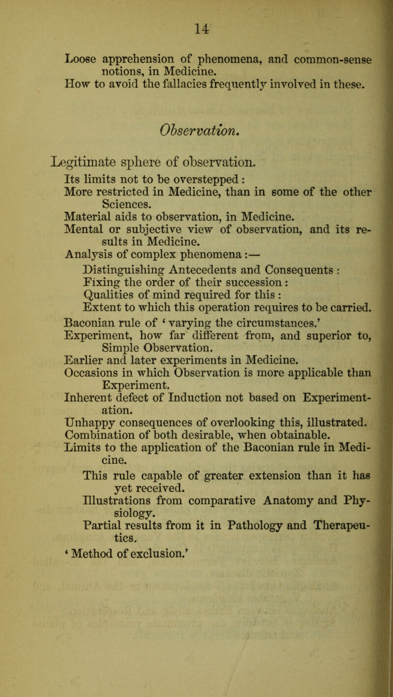 Loose apprehension of phenomena, and common-sense notions, in Medicine. How to avoid the fallacies frequently involved in these. Ohservation. Legitimate sphere of ohservation. Its limits not to he overstepped : More restricted in Medicine, than in some of the other Sciences. Material aids to observation, in Medicine. Mental or subjective view of observation, and its re- sults in Medicine. Analysis of complex phenomena:— Distinguishing Antecedents and Consequents : Fixing the order of their succession : Qualities of mind required for this : Extent to which this operation requires to be carried. Baconian rule of ‘ varying the circumstances.’ Experiment, how far different from, and superior to. Simple Observation. Earlier and later experiments in Medicine. Occasions in which Observation is more applicable than Experiment. Inherent defect of Induction not based on Experiment- ation. Unhappy consequences of overlooking this, illustrated. Combination of both desirable, when obtainable. Limits to the application of the Baconian rule in Medi- cine. This rule capable of greater extension than it has yet received. Illustrations from comparative Anatomy and Phy- siology. Partial results from it in Pathology and Therapeu- tics. ‘ Method of exclusion.’