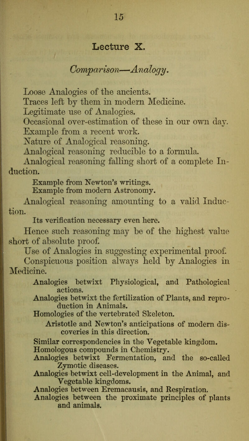 Lecture X. Comparison—Analogy, Loose Analogies of the ancients. Traces left by them in modern Medicine. Legitimate use of Analogies. Occasional over-estimation of these in our own day. Example from a recent work. iN’ature of Analogical reasoning. Analogical reasoning reducible to a formula. Analogical reasoning falling short of a complete In- duction. Example from Newton’s writings. Example from modern Astronomy. Analogical reasoning amounting to a valid Induc- tion. Its verification necessary even here. Hence such reasoning may he of the highest value vshort of absolute proof. Use of Analogies in suggesting experimental proof. Conspicuous position always held by Analogies in Medicine. Analogies betwixt Physiological, and Pathological actions. Analogies betwixt the fertilization of Plants, and repro- duction in Animals. Homologies of the vertebrated Skeleton. Aristotle and Newton’s anticipations of modern dis- coveries in this direction. Similar correspondencies in the Vegetable kingdom. Homologous compounds in Chemistry. Analogies betwixt Fermentation, and the so-called Zymotic diseases. Analogies betwixt cell-development in the Animal, and Vegetable kingdoms. Analogies between Eremacausis, and Respiration. Analogies between the proximate principles of plants and animals.