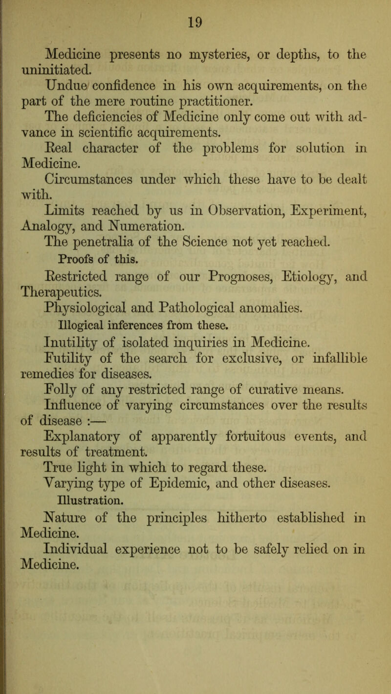 Medicine presents no mysteries, or depths, to the uninitiated. Undue confidence in his own acquirements, on the part of the mere routine practitioner. The deficiencies of Medicine only come out with ad- vance in scientific acquirements. Eeal character of the problems for solution in Medicine. Circumstances under which these have to be dealt with. Limits reached by us in Observation, Experiment, Analogy, and hlumeration. The penetralia of the Science not yet reached. Proofs of this. Eestricted range of our Prognoses, Etiology, and Therapeutics. Physiological and Pathological anomalies. Illogical inferences from these. Inutility of isolated inquiries in Medicine. Futility of the search for exclusive, or infallible remedies for diseases. Eolly of any restricted range of curative means. Influence of varying circumstances over the results of disease :— Explanatory of apparently fortuitous events, and results of treatment. True light in which to regard these. Varying type of Epidemic, and other diseases. Illustration. Nature of the principles hitherto established in Medicine. Individual experience not to be safely relied on in Medicine.