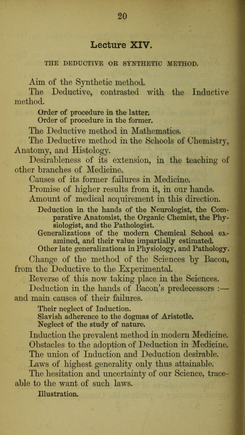 Lecture XIV. THE DEDUCTIVE OR SYNTHETIC METHOD. Aim of the Synthetic method. The Deductive, contrasted with the Inductive method. Order of procedure in the latter. Order of procedure in the former. The Deductive method in Mathematics. The Deductive method in the Schools of Chemistry, Anatomy, and Histology. Desirableness of its extension, in the teaching of other branches of Medicine. Causes of its former failures in Medicine. Promise of higher results from it, in our hands. Amount of medical acquirement in this direction. Deduction in the hands of the Neurologist, the Com- parative Anatomist, the Organic Chemist, the Phy- siologist, and the Pathologist. Generalizations of the modern Chemical School ex- amined, and their value impartially estimated. Other late generalizations in Physiology, and Pathology. Change of the method of the Sciences by Bacon, from the Deductive to the Experimental. Eeverse of this now taking place in the Sciences. Deduction in the hands of Bacon’s predecessors :— and main causes of their failures. Their neglect of Induction. Slavish adherence to the dogmas of Aristotle. Neglect of the study of nature. Induction the prevalent method in modern Medicine. Obstacles to the adoption of Deduction in Medicine. The union of Induction and Deduction desirable. Laws of highest generahty only thus attainable. The hesitation and uncertainty of our Science, trace- able to the want of such laws. Illustration.