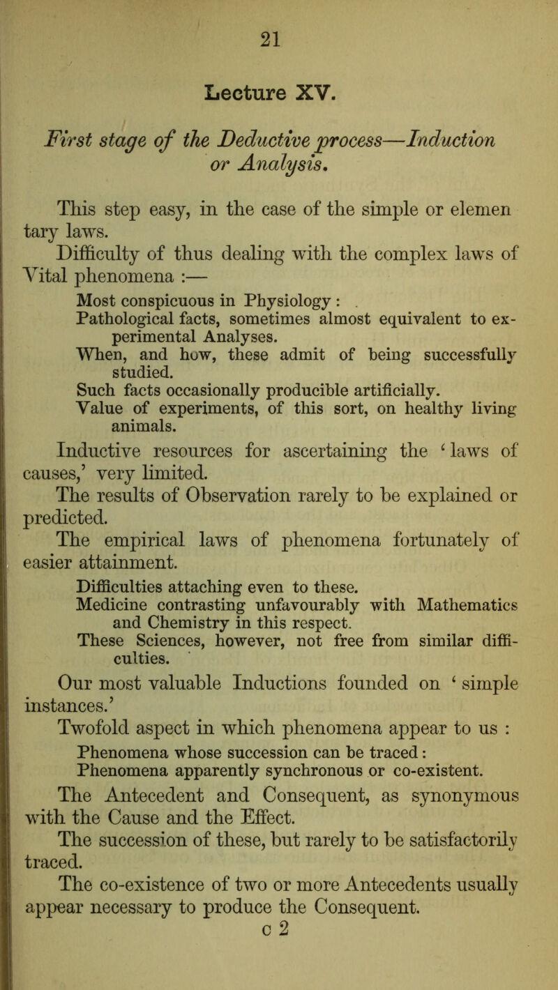Lecture XV. First stage of the Deductive process—Induction or Analysis, This step easy, in the case of the simple or elemen tary laws. Difficulty of thus dealing with the complex laws of Vital phenomena :— Most conspicuous in Physiology ; . Pathological facts, sometimes almost equivalent to ex- perimental Analyses. When, and how, these admit of being successfully studied. Such facts occasionally producible artificially. Value of experiments, of this sort, on healthy living animals. Inductive resources for ascertaining the ^ laws of causes,’ very Limited. The results of Observation rarely to be explained or predicted. The empirical laws of phenomena fortunately of easier attainment. Difficulties attaching even to these. Medicine contrasting unfavourably with Mathematics and Chemistry in this respect. These Sciences, however, not free from similar diffi- culties. Our most valuable Inductions founded on ‘ simple instances.’ Twofold aspect in which phenomena appear to us : Phenomena whose succession can be traced: Phenomena apparently synchronous or co-existent. The Antecedent and Consequent, as synonymous with the Cause and the Effect. The succession of these, but rarely to be satisfactorily traced. The co-existence of two or more Antecedents usually appear necessary to produce the Consequent. c 2