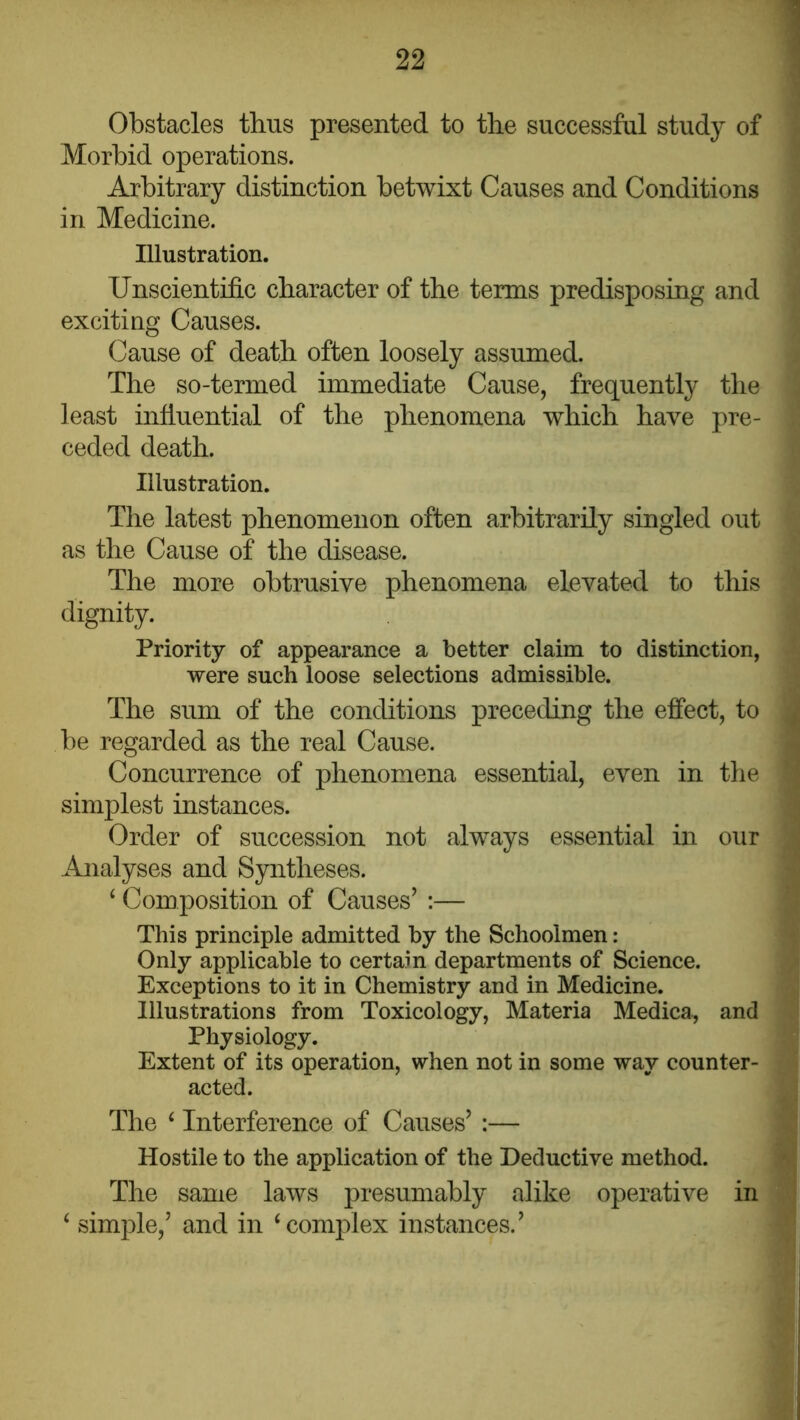 Obstacles thus presented to tlie successful study of Morbid operations. Arbitrary distinction betwixt Causes and Conditions in Medicine. Illustration. Unscientific character of the terms predisposing and exciting Causes. Cause of death often loosely assumed. The so-termed immediate Cause, frequently the least infiuential of the phenomena which have pre- ceded death. Illustration. The latest phenomenon often arbitrarily singled out as the Cause of the disease. The more obtrusive phenomena elevated to this dignity. Priority of appearance a better claim to distinction, were such loose selections admissible. The sum of the conditions preceding the effect, to be regarded as the real Cause. Concurrence of phenomena essential, even in the simplest instances. Order of succession not always essential in our Analyses and Syntheses. ‘ Composition of Causes’ ;— This principle admitted by the Schoolmen: Only applicable to certain departments of Science. Exceptions to it in Chemistry and in Medicine. Illustrations from Toxicology, Materia Medica, and Physiology. Extent of its operation, when not in some way counter- acted. The ^ Interference of Causes’ :— Hostile to the application of the Deductive method. The same laws presumably alike operative in ‘ simple,’ and in ‘complex instances.’