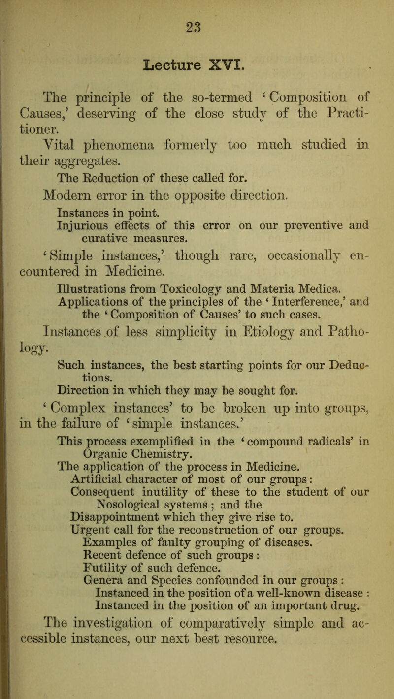 Lecture XVI. The principle of the so-termed ^ Composition of j Causes/ deserving of the close study of the Practi- tioner. Vital phenomena formerly too much studied in their aggregates. The Reduction of these called for. Modern error in the opposite direction. Instances in point. Injurious effects of this error on our preventive and curative measures. ‘Simple instances/ though rare, occasionally en- countered in Medicine. Illustrations from Toxicology and Materia Medica. Applications of the principles of the ‘ Interference/ and the ‘ Composition of Causes’ to such cases. Instances .of less simplicity in Etiolog}^ and Patho- logy- Such instances, the best starting points for our Deduc- tions. Direction in which they may be sought for. ‘ Complex instances’ to be broken up into groups, in the failure of ‘simple instances.’ This process exemplified in the ‘ compound radicals’ in Organic Chemistry. The application of the process in Medicine. Artificial character of most of our groups: Consequent inutility of these to the student of our Nosological systems ; and the Disappointment which they give rise to. Urgent call for the reconstruction of our groups. Examples of faulty grouping of diseases. Recent defence of such groups : Futility of such defence. Genera and Species confounded in our groups : Instanced in the position of a well-known disease : Instanced in the position of an important drug. The investigation of comparatively simple and ac- cessible instances, our next best resource.