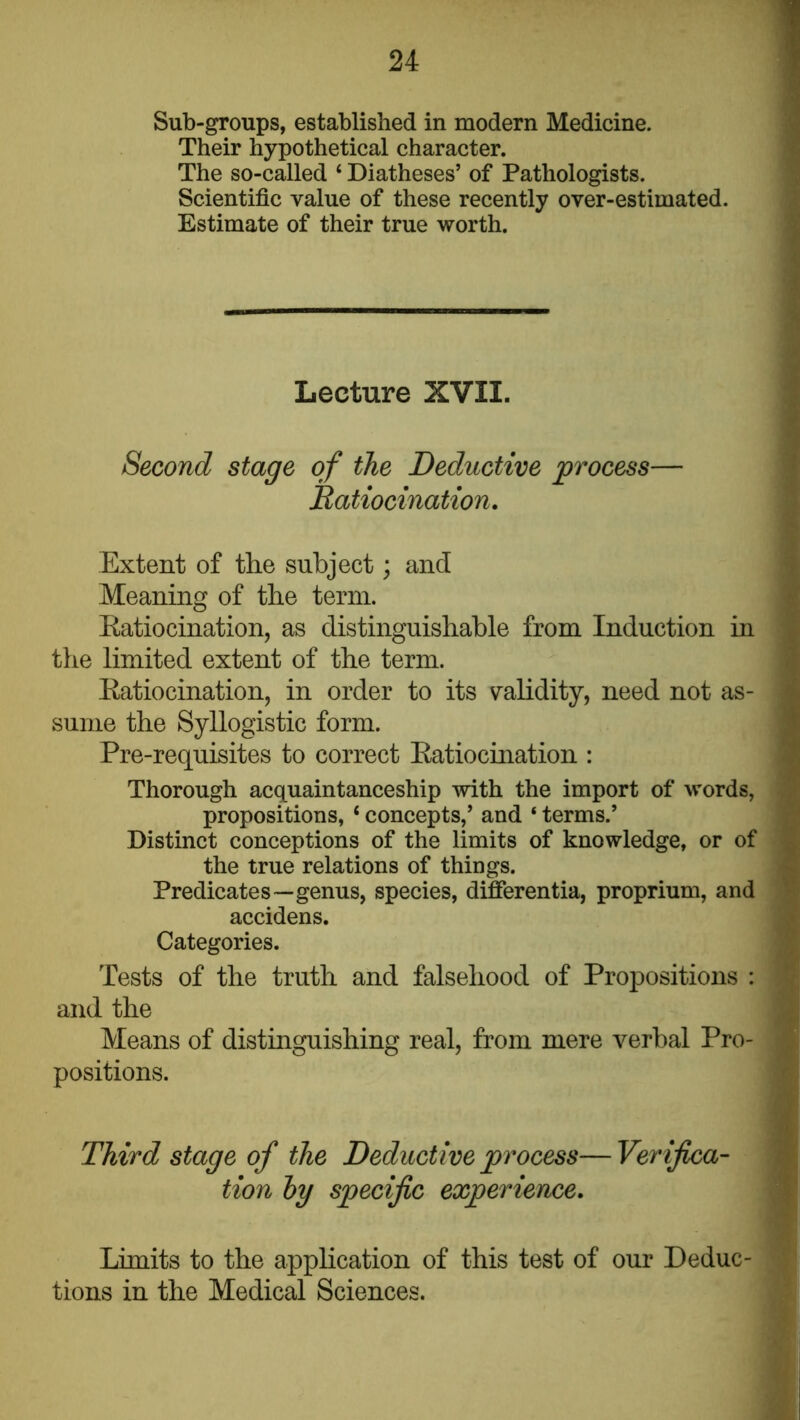 Sub-groups, established in modern Medicine. Their hypothetical character. The so-called ‘ Diatheses’ of Pathologists. Scientific value of these recently over-estimated. Estimate of their true worth. Lecture XVII. Second stage of the Deductive process— Ratiocination, Extent of the subject; and Meaning of the term. Eatiocination, as distinguishable from Induction in the limited extent of the term. Eatiocination, in order to its vrahdity, need not as- sume the Syllogistic form. Pre-requisites to correct Eatiocination : Thorough acquaintanceship with the import of words, propositions, ‘ concepts,’ and ‘ terms.’ Distinct conceptions of the limits of knowledge, or of the true relations of things. Predicates—genus, species, differentia, proprium, and accidens. Categories. Tests of the truth and falsehood of Propositions : and the Means of distinguishing real, from mere verbal Pro- positions. Third stage of the Deductive process—Verifica- tion hy specific experience. Limits to the application of this test of our Deduc- tions in the Medical Sciences.