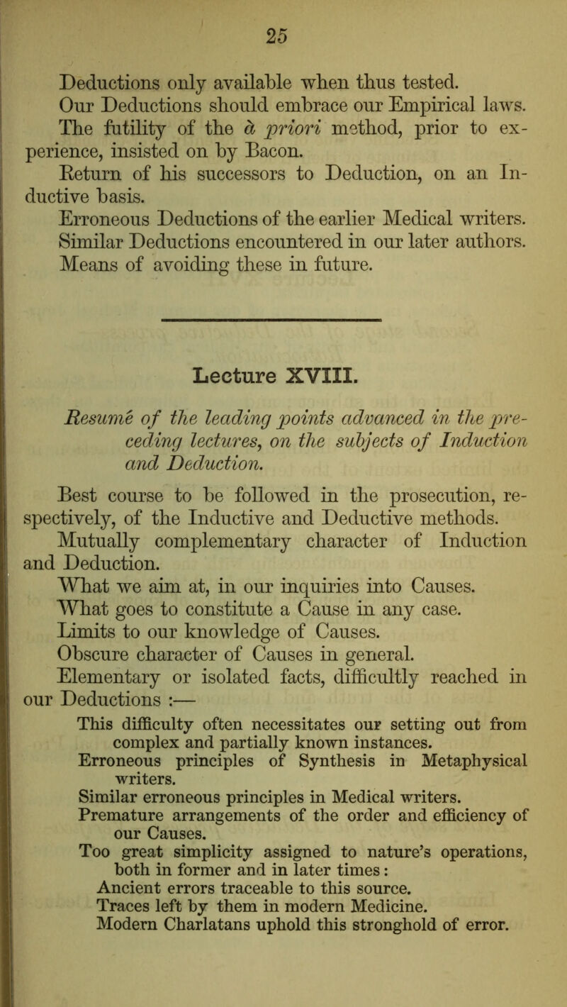 Deductions only available when thus tested. Our Deductions should embrace our Empirical laws. The futility of the ^ priori method, prior to ex- perience, insisted on by Bacon. Eeturn of his successors to Deduction, on an In- ductive basis. Erroneous Deductions of the earlier Medical writers. Similar Deductions encountered in our later authors. Means of avoiding these in future. Lecture XVIII. Resume of the leading points advanced in the pre- ceding lectures^ on the subjects of Induction and Deduction. Best course to be followed in the prosecution, re- spectively, of the Inductive and Deductive methods. Mutually complementary character of Induction and Deduction. What we aim at, in our inquiries into Causes. What goes to constitute a Cause in any case. Limits to our knowledge of Causes. Obscure character of Causes in general. Elementary or isolated facts, difficultly reached in our Deductions :— This difficulty often necessitates our setting out from complex and partially known instances. Erroneous principles of Synthesis in Metaphysical writers. Similar erroneous principles in Medical writers. Premature arrangements of the order and efficiency of our Causes. Too great simplicity assigned to nature’s operations, both in former and in later times: Ancient errors traceable to this source. Traces left by them in modern Medicine. Modern Charlatans uphold this stronghold of error.