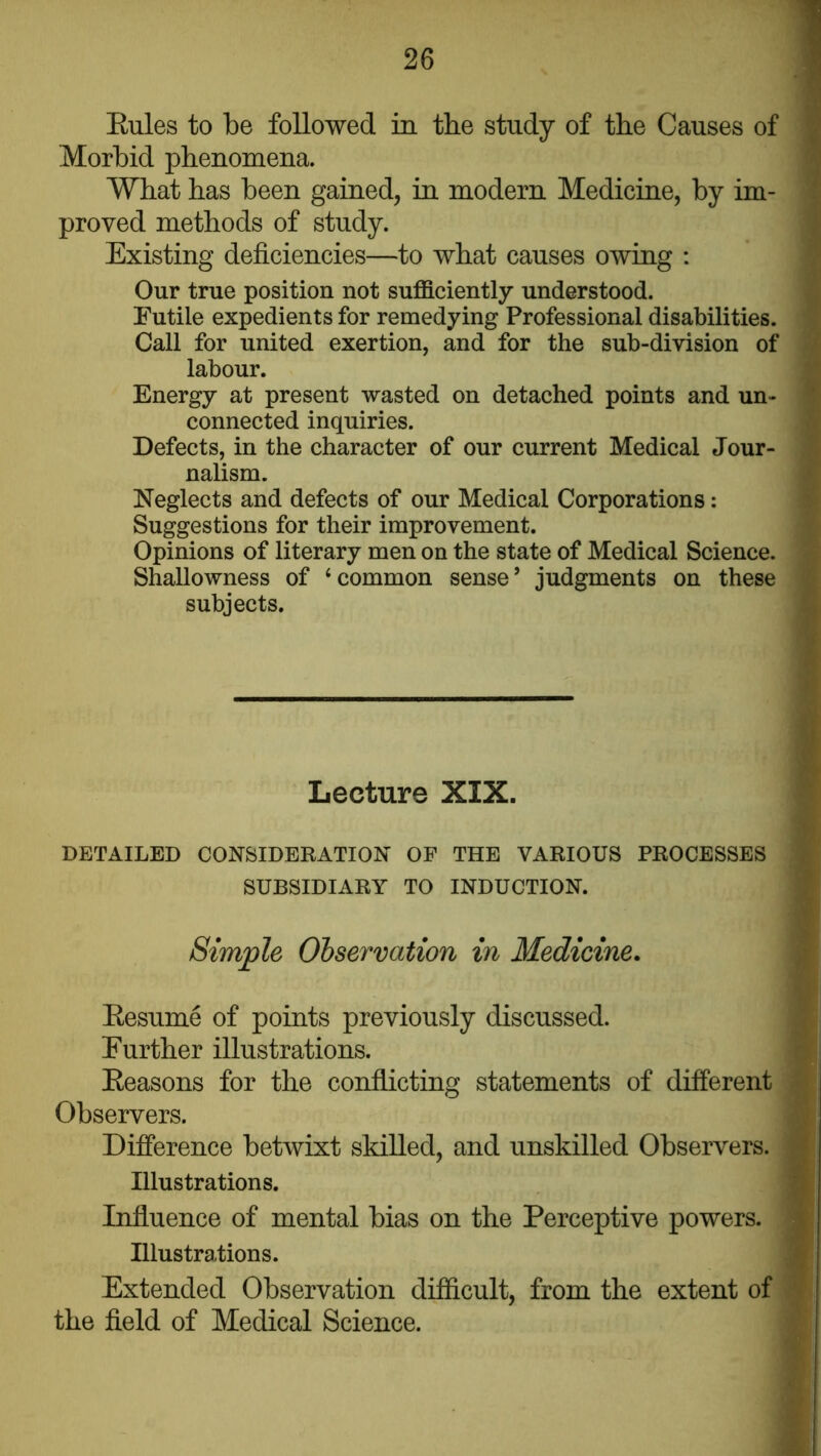 Eules to be followed in the study of the Causes of Morbid phenomena. What has been gained, in modern Medicine, by im- proved methods of study. Existing deficiencies—to what causes owing : Our true position not sufficiently understood. Futile expedients for remedying Professional disabilities. Call for united exertion, and for the sub-division of labour. Energy at present wasted on detached points and un- connected inquiries. Defects, in the character of our current Medical Jour- nalism. Neglects and defects of our Medical Corporations: Suggestions for their improvement. Opinions of literary men on the state of Medical Science. Shallowness of ‘common sense’ judgments on these subjects. Lecture XIX. DETAILED CONSIDEKATION OP THE VARIOUS PROCESSES SUBSIDIARY TO INDUCTION. Simple Observation in Medicine. Eesume of points previously discussed. Further illustrations. Eeasons for the conflicting statements of different Observers. Difference betwixt skilled, and unskilled Observers. Illustrations. Influence of mental bias on the Perceptive powers. Illustrations. Extended Observation difficult, from the extent of the field of Medical Science.
